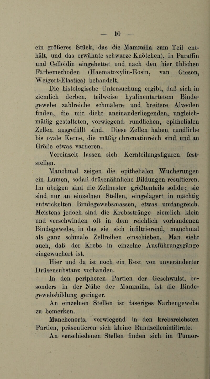 ein größeres Stück, das die Mamrnilla zum Teil ent¬ hält, und das erwähnte schwarze Knötchen), in Paraffin und Celloidin eingebettet und nach den hier üblichen Färbemethoden (Haematoxylin-Eosin, van Gieson, Weigert-Elastica) behandelt. Die histologische Untersuchung ergibt, daß sich in ziemlich derben, teilweise hyalinentartetem Binde¬ gewebe zahlreiche schmälere und breitere Alveolen finden, die mit dicht aneinanderliegenden, ungleich¬ mäßig gestalteten, vorwiegend rundlichen, epithelialen Zellen ausgefüllt sind. Diese Zellen haben rundliche bis ovale Kerne, die mäßig chromatinreich sind und an Größe etwas variieren. Vereinzelt lassen sich Kernteilungsfiguren fest¬ stellen. Manchmal zeigen die epithelialen Wucherungen ein Lumen, sodaß drüsenähnliche Bildungen resultieren. Im übrigen sind die Zellnester größtenteils solide; sie sind nur an einzelnen Stellen, eingelagert in mächtig entwickelten Bindegewebsmassen, etwas umfangreich. Meistens jedoch sind die Krebsstränge ziemlich klein und verschwinden oft in dem reichlich vorhandenen Bindegewebe, in das sie sich infiltrierend, manchmal als ganz schmale Zellreihen einschieben. Man sieht auch, daß der Krebs in einzelne Ausführungsgänge eingewuchert ist. Hier und da ist noch ein Rest von unveränderter Drüsensubstanz vorhanden. In den peripheren Partien der Geschwulst, be¬ sonders in der Nähe der Mamrnilla, ist die Binde¬ gewebsbildung geringer. An einzelnen Stellen ist faseriges Narbengewebe zu bemerken. Manchenorts, vorwiegend in den krebsreichsten Partien, präsentieren sich kleine Rundzelleninfiltrate. An verschiedenen Stellen finden sich im Tumor-