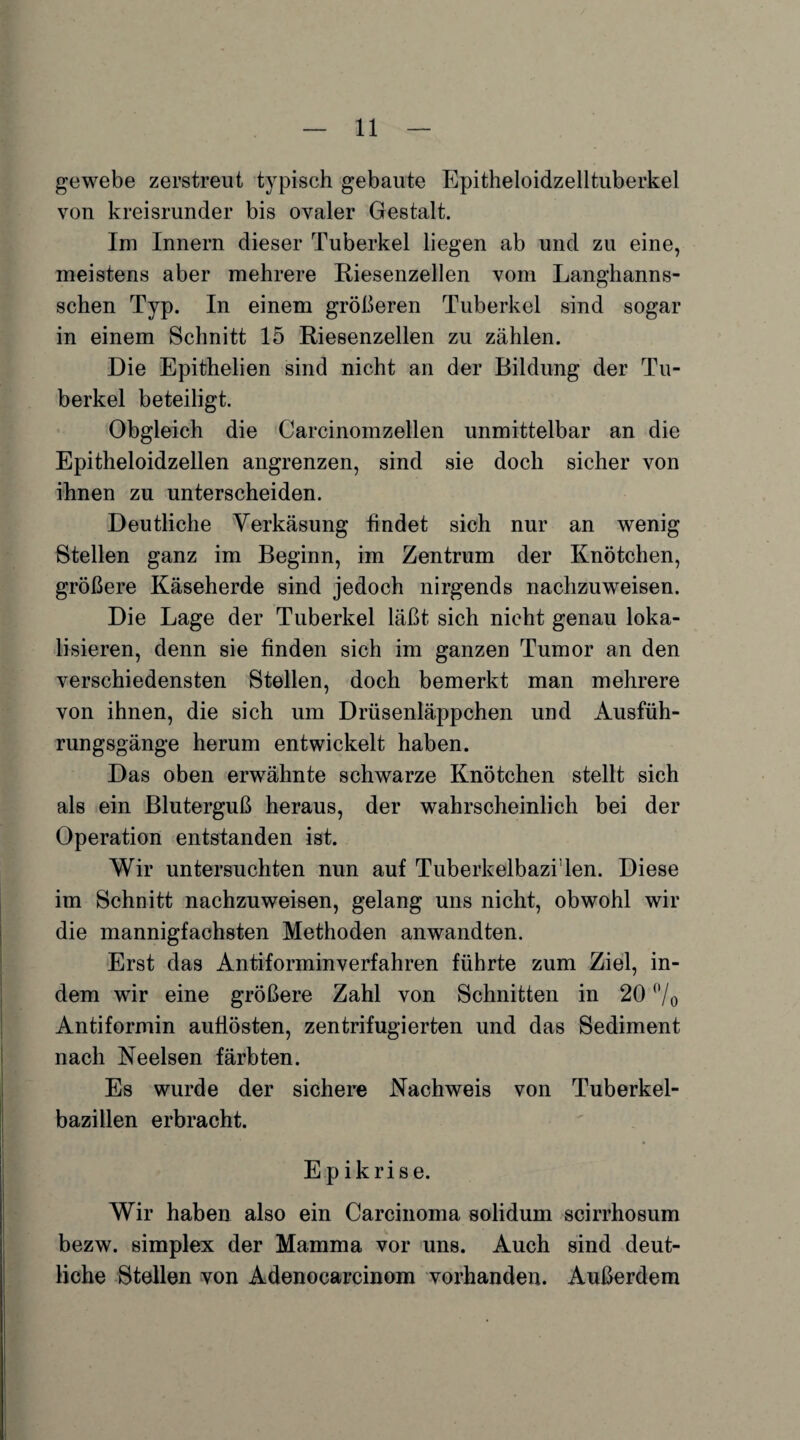 gewebe zerstreut typisch gebaute Epitheloidzelltuberkel von kreisrunder bis ovaler Gestalt. Im Innern dieser Tuberkel liegen ab und zu eine, meistens aber mehrere Riesenzellen vom Langhanns- schen Typ. In einem größeren Tuberkel sind sogar in einem Schnitt 15 Riesenzellen zu zählen. Die Epithelien sind nicht an der Bildung der Tu¬ berkel beteiligt. Obgleich die Carcinomzellen unmittelbar an die Epitheloidzellen angrenzen, sind sie doch sicher von ihnen zu unterscheiden. Deutliche Verkäsung findet sich nur an wenig Stellen ganz im Beginn, im Zentrum der Knötchen, größere Käseherde sind jedoch nirgends nachzuweisen. Die Lage der Tuberkel läßt sich nicht genau loka¬ lisieren, denn sie finden sich im ganzen Tumor an den verschiedensten Stellen, doch bemerkt man mehrere von ihnen, die sich um Drüsenläppchen und Ausfüh¬ rungsgänge herum entwickelt haben. Das oben erwähnte schwarze Knötchen stellt sich als ein Bluterguß heraus, der wahrscheinlich bei der Operation entstanden ist. Wir untersuchten nun auf Tuberkelbazi1 len. Diese im Schnitt nachzuweisen, gelang uns nicht, obwohl wir die mannigfachsten Methoden anwandten. Erst das Antiforminverfahren führte zum Ziel, in¬ dem wir eine größere Zahl von Schnitten in 20 °/o Antiformin aufiösten, zentrifugierten und das Sediment nach Neelsen färbten. Es wurde der sichere Nachweis von Tuberkel¬ bazillen erbracht. Epikrise. Wir haben also ein Carcinoma solidum scirrhosum bezw. simplex der Mamma vor uns. Auch sind deut¬ liche Stellen von Adenocarcinom vorhanden. Außerdem