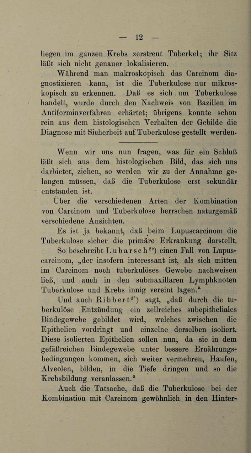 liegen im ganzen Krebs zerstreut Tuberkel; ihr Sitz läßt sich nicht genauer lokalisieren. Während man makroskopisch das Carcinom dia¬ gnostizieren kann, ist die Tuberkulose nur mikros¬ kopisch zu erkennen. Daß es sich um Tuberkulose handelt, wurde durch den Nachweis von Bazillen im Antiforminverfahren erhärtet; übrigens konnte schon rein aus dem histologischen Verhalten der Gebilde die Diagnose mit Sicherheit auf Tuberkulose gestellt werden. Wenn wir uns nun fragen, was für ein Schluß läßt sich aus dem histologischen Bild, das sich uns darbietet, ziehen, so werden wir zu der Annahme ge¬ langen müssen, daß die Tuberkulose erst sekundär entstanden ist. Über die verschiedenen Arten der Kombination von Carcinom und Tuberkulose herrschen naturgemäß verschiedene Ansichten. \ Es ist ja bekannt, daß beim Lupuscarcinom die Tuberkulose sicher die primäre Erkrankung darstellt. So beschreibt L u b a r s c h2*) einen Fall von Lupus¬ carcinom, „der insofern interessant ist, als sich mitten im Carcinom noch tuberkulöses Gewebe nachweisen ließ, und auch in den submaxillaren Lymphknoten Tuberkulose und Krebs innig vereint lagen.“ Und auch Bibbert3 ) sagt, „daß durch die tu¬ berkulöse Entzündung ein zellreiches subepitheliales Bindegewebe gebildet wird, welches zwischen die Epithelien vordringt und einzelne derselben isoliert. Diese isolierten Epithelien sollen nun, da sie in dem gefäßreichen Bindegewebe unter bessere Ernährungs¬ bedingungen kommen, sich weiter vermehren, Haufen, Alveolen, bilden, in die Tiefe dringen und so die Krebsbildung veranlassen.“ Auch die Tatsache, daß die Tuberkulose bei der Kombination mit Carcinom gewöhnlich in den Hinter-