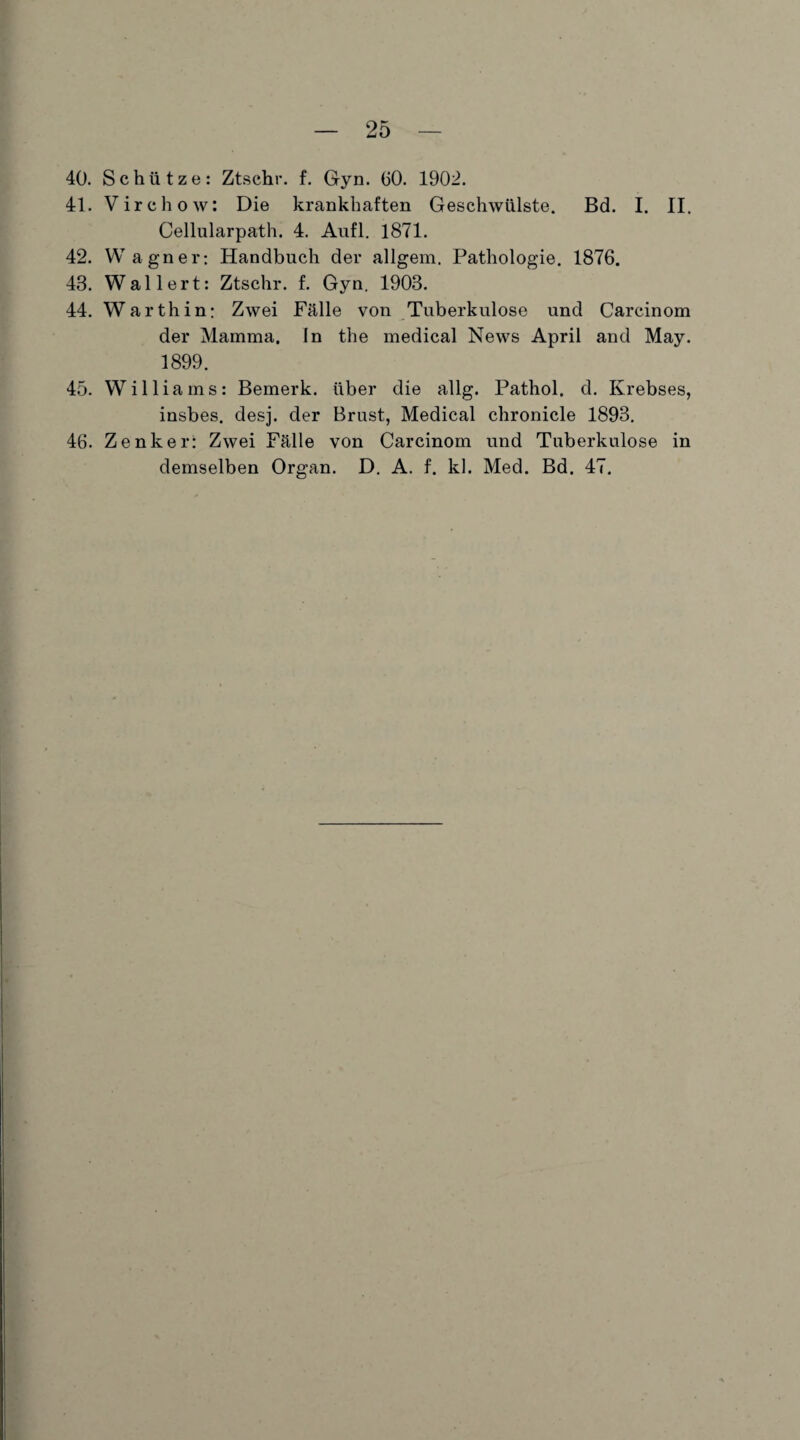 40. Schütze: Ztschr. f. Gyn. GO. 1902. 41. Virchow: Die krankhaften Geschwülste. Bd. I. II. Cellularpath. 4. Aufl. 1871. 42. Wagner: Handbuch der allgem. Pathologie. 1876. 43. Wallert: Ztschr. f. Gyn. 1903. 44. Warthin: Zwei Fälle von Tuberkulose und Carcinom der Mamma. In the medical News April and May. 1899. 45. Williams: Bemerk, über die allg. Pathol. d. Krebses, insbes. desj. der Brust, Medical chronicle 1893. 46. Zenker: Zwei Fälle von Carcinom und Tuberkulose in demselben Organ. D. A. f. kl. Med. Bd. 47.