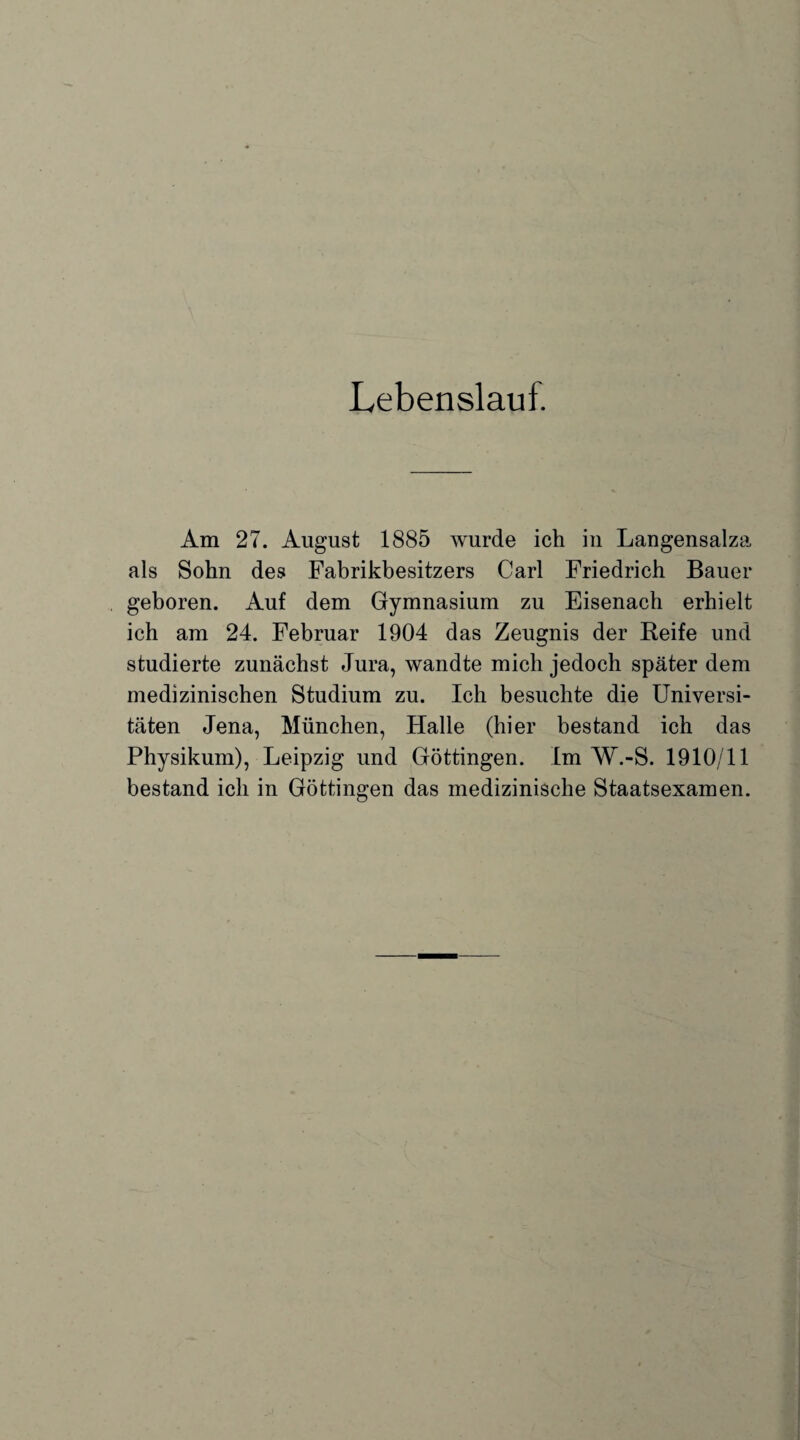 Lebenslauf. Am 27. August 1885 wurde ich in Langensalza als Sohn des Fabrikbesitzers Carl Friedrich Bauer geboren. Auf dem Gymnasium zu Eisenach erhielt ich am 24. Februar 1904 das Zeugnis der Reife und studierte zunächst Jura, wandte mich jedoch später dem medizinischen Studium zu. Ich besuchte die Universi¬ täten Jena, München, Halle (hier bestand ich das Physikum), Leipzig und Göttingen. Im W.-S. 1910/11 bestand ich in Göttingen das medizinische Staatsexamen.
