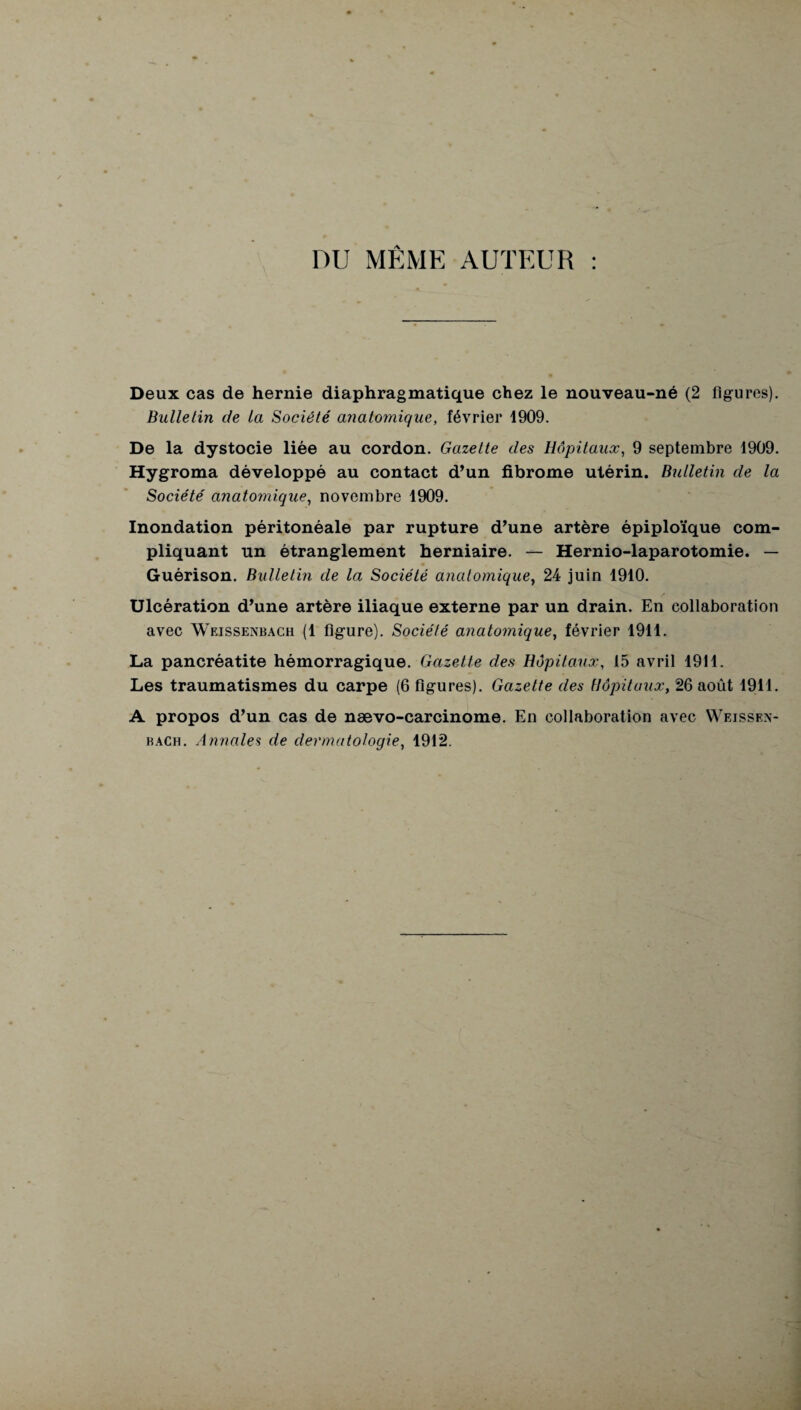 DU MÊME AUTEUR : Deux cas de hernie diaphragmatique chez le nouveau-né (2 figures). Bulletin de la Société anatomique, février 1909. De la dystocie liée au cordon. Gazette des Hôpitaux, 9 septembre 1909. Hygroma développé au contact d’un fibrome utérin. Bulletin de la Société anatomique, novembre 1909. Inondation péritonéale par rupture d’une artère épiploïque com¬ pliquant un étranglement herniaire. — Hernio-laparotomie. — Guérison. Bulletin de la Société anatomique, 24 juin 1910. Ulcération d’une artère iliaque externe par un drain. En collaboration avec Weissenbach (1 figure). Société anatomique, février 1911. La pancréatite hémorragique. Gazette des Hôpitaux, 15 avril 1911. Les traumatismes du carpe (6 figures). Gazette des Hôpitaux, 26 août 1911. A propos d’un cas de nævo-carcinome. En collaboration avec Weissen¬ bach. Annales de dermatologie, 1912.