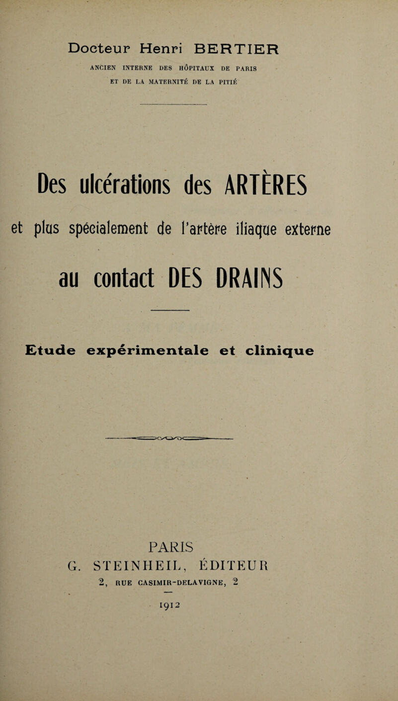 Docteur Henri BERTIER ANCIEN INTERNE DES HÔPITAUX DE PARIS ET DE LA MATERNITÉ DE LA PITIÉ Des ulcérations des ARTÈRES et plus spécialement de l’artère iliaque externe au contact DES DRAINS Etude expérimentale et clinique PARIS G. STEINHEIL, ÉDITEUR 2, RUE CASIMIR-DELAVIGNE, 2 1912