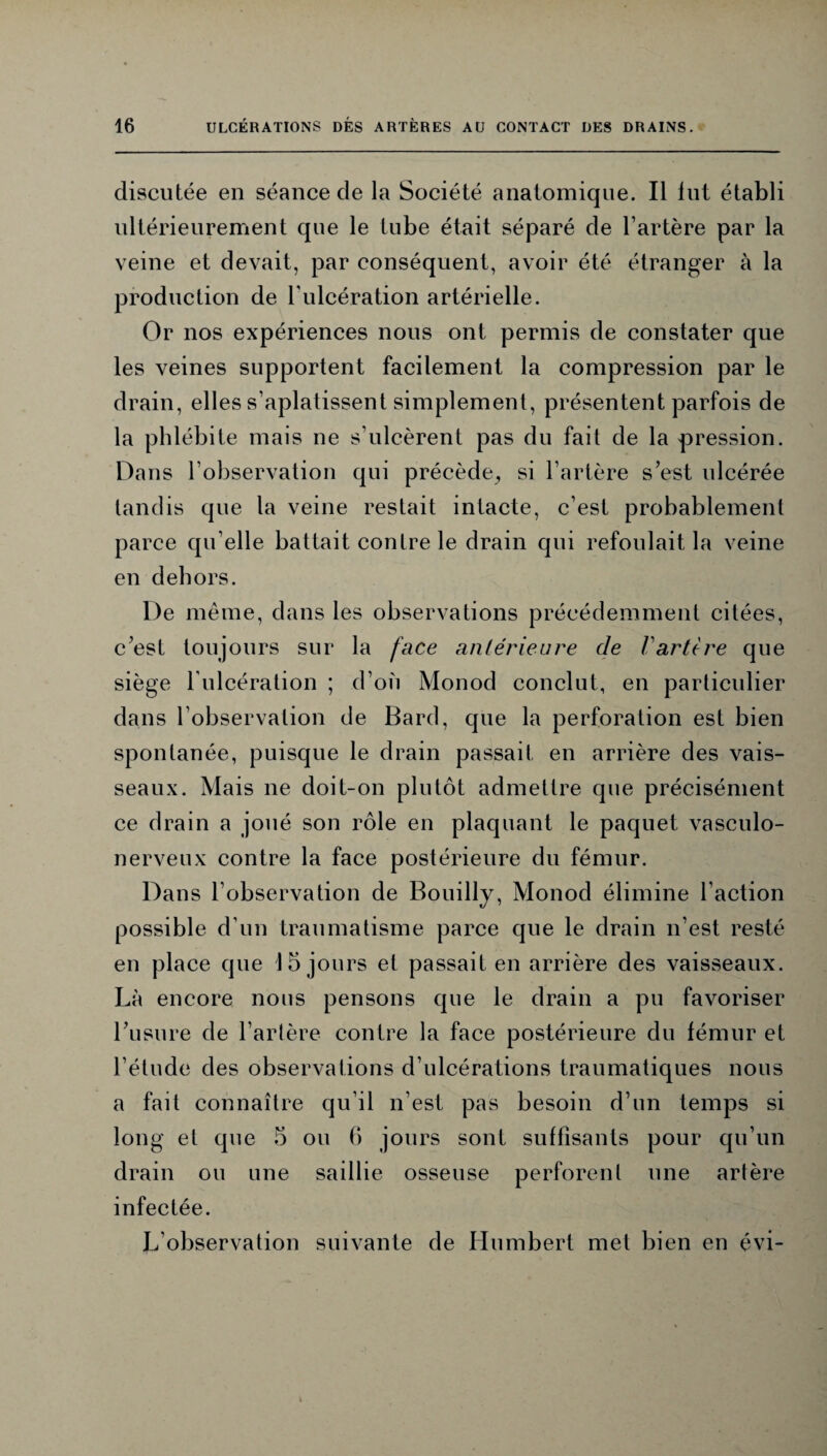 discutée en séance de la Société anatomique. Il lut établi ultérieurement que le tube était séparé de l’artère par la veine et devait, par conséquent, avoir été étranger à la production de T ulcération artérielle. Or nos expériences nous ont permis de constater que les veines supportent facilement la compression par le drain, elles s’aplatissent simplement, présentent parfois de la phlébite mais ne s’ulcèrent pas du fait de la pression. Dans l’observation qui précède,, si l’artère s’est ulcérée tandis que la veine restait intacte, c’est probablement parce qu’elle battait contre le drain qui refoulait la veine en dehors. De même, dans les observations précédemment citées, c’est toujours sur la face antérieure de Vartère que siège l'ulcération ; d’où Monod conclut, en particulier dans l’observation de Bard, que la perforation est bien spontanée, puisque le drain passait en arrière des vais¬ seaux. Mais ne doit-on plutôt admettre que précisément ce drain a joué son rôle en plaquant le paquet vasculo- nerveux contre la face postérieure du fémur. Dans l’observation de Bouilly, Monod élimine l’action possible d’un traumatisme parce que le drain n’est resté en place que 15 jours et passait en arrière des vaisseaux. Là encore nous pensons que le drain a pu favoriser l’usure de l’artère contre la face postérieure du fémur et l’étude des observations d’ulcérations traumatiques nous a fait connaître qu’il n’est pas besoin d’un temps si long et que 5 ou 6 jours sont suffisants pour qu’un drain ou une saillie osseuse perforent une artère infectée. L’observation suivante de Humbert met bien en évi-