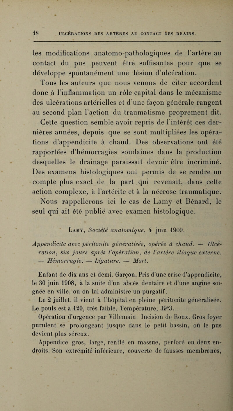 les modifications anatomo-pathologiques de l’artère au contact du pus peuvent être suffisantes pour que se développe spontanément une lésion d’ulcération. Tous les auteurs que nous venons de citer accordent donc à l’inflammation un rôle capital dans le mécanisme des ulcérations artérielles et d’une façon générale rangent au second plan l’action du traumatisme proprement dit. Celte question semble avoir repris de l'intérêt ces der¬ nières années, depuis que se sont multipliées les opéra¬ tions d’appendicite à chaud. Des observations ont été rapportées d’hémorragies soudaines dans la production desquelles le drainage paraissait devoir être incriminé. Des examens histologiques ont permis de se rendre un compte plus exact de la part qui revenait, dans cette action complexe, à l’artérite et à la nécrose traumatique. Nous rappellerons ici le cas de Lamy et Bénard, le seul qui ait été publié avec examen histologique. Lamy, Société anatomique, 4 juin 1909. Appendicite avec 'péritonite généralisée, opérée à chaud. — Ulcé¬ ration, six jours après Vopération, de Vartère iliaque externe. — Hémorragie. — Ligature. — Mort. Enfant de dix ans et demi. Garçon. Pris d’une crise d’appendicite, le 30 juin 1908, à la suite d’un abcès dentaire et d’une angine soi¬ gnée en ville, où on lui administre un purgatif. Le 2 juillet, il vient à l’hôpital en pleine péritonite généralisée. Le pouls est à 120, très faible. Température, 39°3. Opération d’urgence par \Gllemain. Incision de Roux. Gros foyer purulent se prolongeant jusque dans le petit bassin, où le pus devient plus séreux. Appendice gros, large, renflé en massue, perforé en deux en¬ droits. Son extrémité inférieure, couverte de fausses membranes,