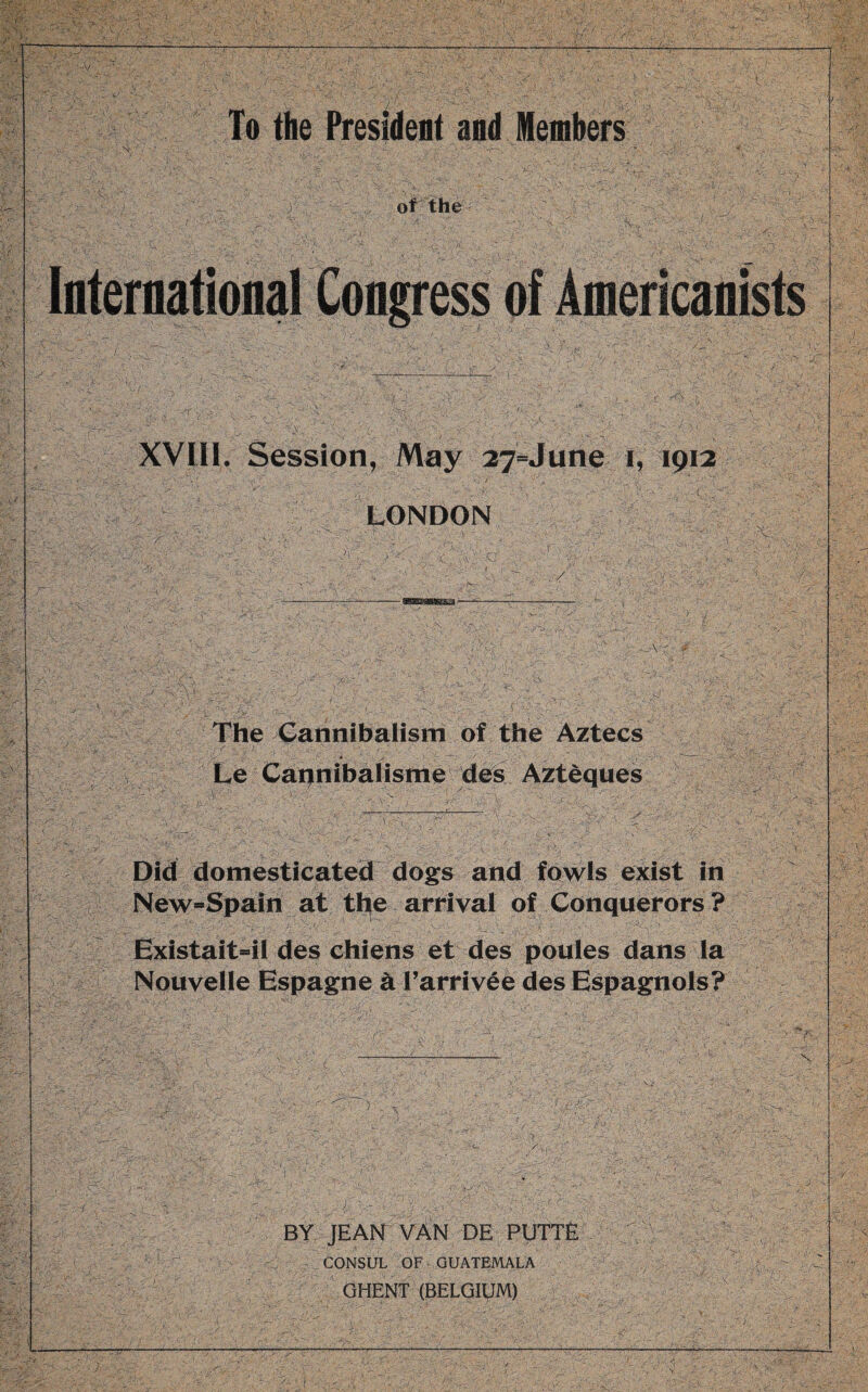 L XVIII. Session, May 27=June i, 1912 LONDON The Cannibalism of the Aztecs Le Cannibalisme des Aztèques Did domesticated dogs and fowls exist in New=Spain at the arrival of Conquerors? Existait-il des chiens et des poules dans la Nouvelle Espagne à l’arrivée des Espagnols? BY JEAN VAN DE PUTTE . CONSUL OF GUATEMALA