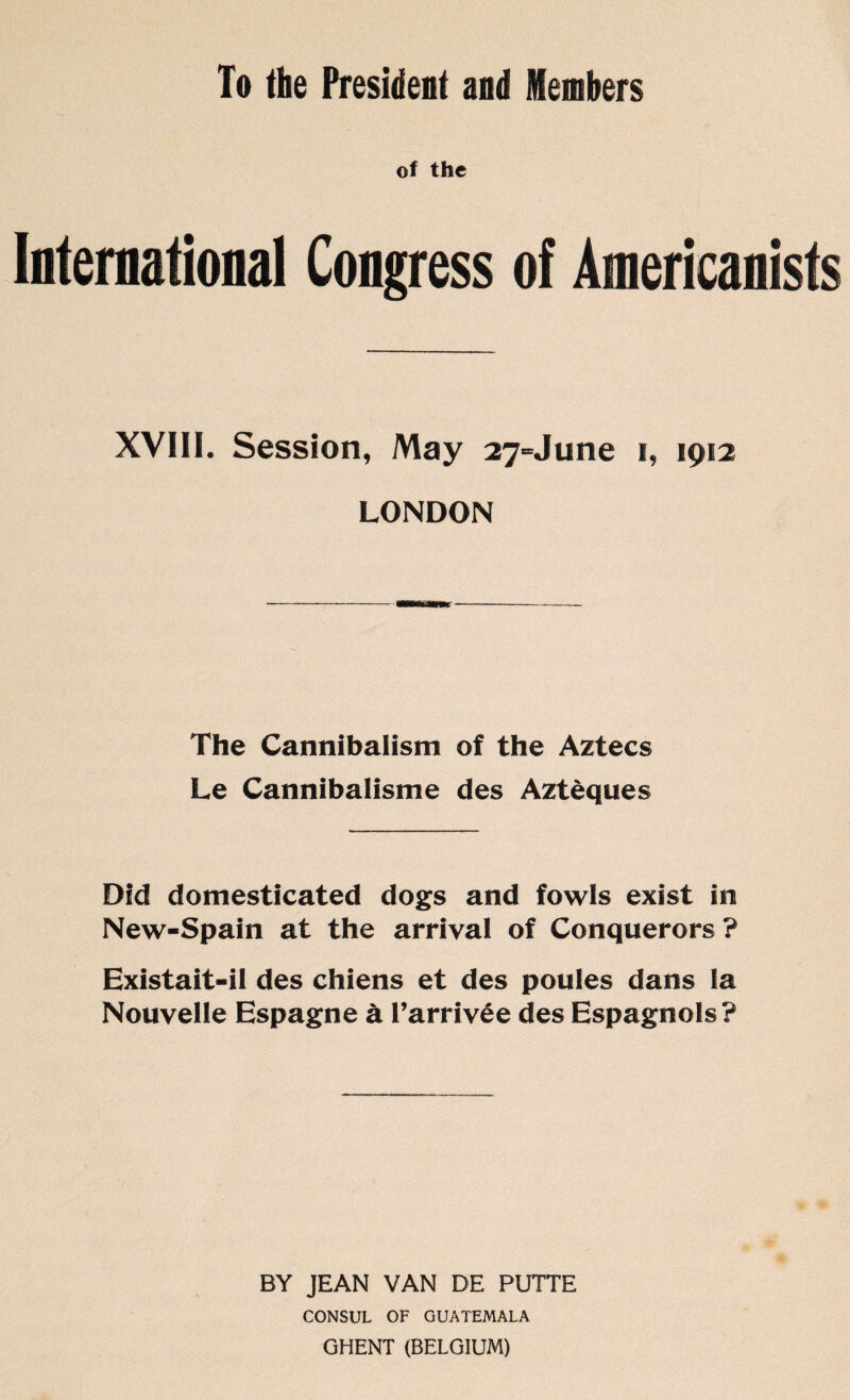 To the President and Members ol the International Congress of Americanists XVIII. Session, May 27-June 1, 1912 LONDON The Cannibalism of the Aztecs Le Cannibalisme des Aztèques Did domesticated dogs and fowls exist in New-Spain at the arrival of Conquerors ? Existait-il des chiens et des poules dans la Nouvelle Espagne à l’arrivée des Espagnols? BY JEAN VAN DE PUTTE CONSUL OF GUATEMALA GHENT (BELGIUM)