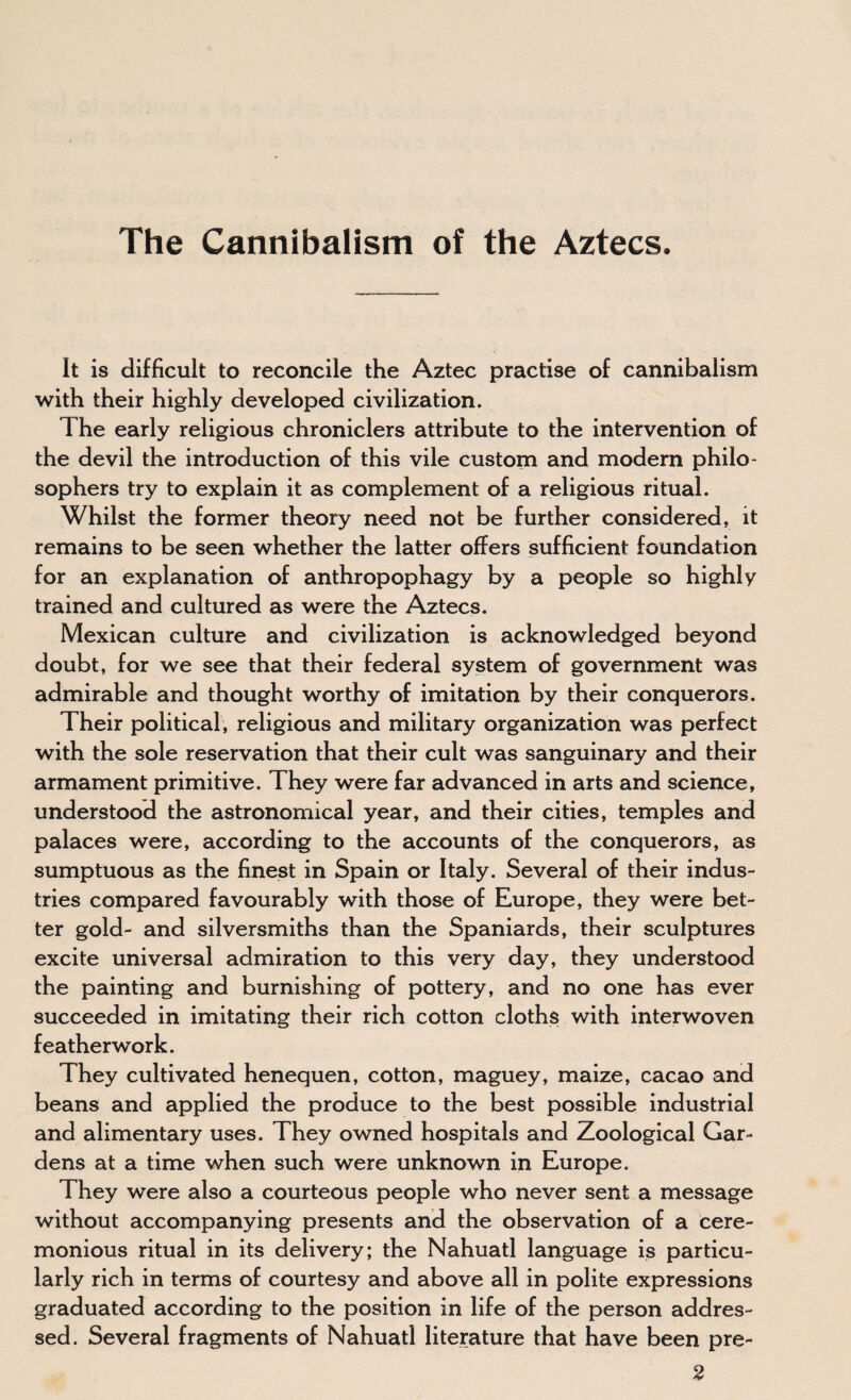 The Cannibalism of the Aztecs. It is difficult to reconcile the Aztec practise of cannibalism with their highly developed civilization. The early religious chroniclers attribute to the intervention of the devil the introduction of this vile custom and modern philo¬ sophers try to explain it as complement of a religious ritual. Whilst the former theory need not be further considered, it remains to be seen whether the latter offers sufficient foundation for an explanation of anthropophagy by a people so highly trained and cultured as were the Aztecs. Mexican culture and civilization is acknowledged beyond doubt, for we see that their federal system of government was admirable and thought worthy of imitation by their conquerors. Their political, religious and military organization was perfect with the sole reservation that their cult was sanguinary and their armament primitive. They were far advanced in arts and science, understood the astronomical year, and their cities, temples and palaces were, according to the accounts of the conquerors, as sumptuous as the finest in Spain or Italy. Several of their indus¬ tries compared favourably with those of Europe, they were bet¬ ter gold- and silversmiths than the Spaniards, their sculptures excite universal admiration to this very day, they understood the painting and burnishing of pottery, and no one has ever succeeded in imitating their rich cotton cloths with interwoven featherwork. They cultivated henequen, cotton, maguey, maize, cacao and beans and applied the produce to the best possible industrial and alimentary uses. They owned hospitals and Zoological Gar¬ dens at a time when such were unknown in Europe. They were also a courteous people who never sent a message without accompanying presents and the observation of a cere¬ monious ritual in its delivery; the Nahuatl language is particu¬ larly rich in terms of courtesy and above all in polite expressions graduated according to the position in life of the person addres¬ sed. Several fragments of Nahuatl literature that have been pre- 2