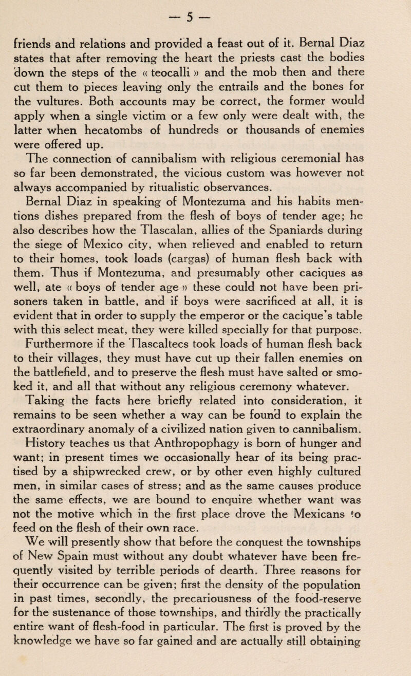 friends and relations and provided a feast out of it. Bernal Diaz states that after removing the heart the priests cast the bodies down the steps of the « teocalli » and the mob then and there cut them to pieces leaving only the entrails and the bones for the vultures. Both accounts may be correct, the former would apply when a single victim or a few only were dealt with, the latter when hecatombs of hundreds or thousands of enemies were offered up. The connection of cannibalism with religious ceremonial has so far been demonstrated, the vicious custom was however not always accompanied by ritualistic observances. Bernal Diaz in speaking of Montezuma and his habits men» tions dishes prepared from the flesh of boys of tender age; he also describes how the Tlascalan, allies of the Spaniards during the siege of Mexico city, when relieved and enabled to return to their homes, took loads (cargas) of human flesh back with them. Thus if Montezuma, and presumably other caciques as well, ate « boys of tender age » these could not have been pri¬ soners taken in battle, and if boys were sacrificed at all, it is evident that in order to supply the emperor or the cacique’s table with this select meat, they were killed specially for that purpose. Furthermore if the Tlascaltecs took loads of human flesh back to their villages, they must have cut up their fallen enemies on the battlefield, and to preserve the flesh must have salted or smo¬ ked it, and all that without any religious ceremony whatever. Taking the facts here briefly related into consideration, it remains to be seen whether a way can be found to explain the extraordinary anomaly of a civilized nation given to cannibalism. History teaches us that Anthropophagy is born of hunger and want; in present times we occasionally hear of its being prac¬ tised by a shipwrecked crew, or by other even highly cultured men, in similar cases of stress; and as the same causes produce the same effects, we are bound to enquire whether want was not the motive which in the first place drove the Mexicans to feed on the flesh of their own race. We will presently show that before the conquest the townships of New Spain must without any doubt whatever have been fre¬ quently visited by terrible periods of dearth. Three reasons for their occurrence can be given; first the density of the population in past times, secondly, the precariousness of the food-reserve for the sustenance of those townships, and thirdly the practically entire want of flesh-food in particular. The first is proved by the knowledge we have so far gained and are actually still obtaining