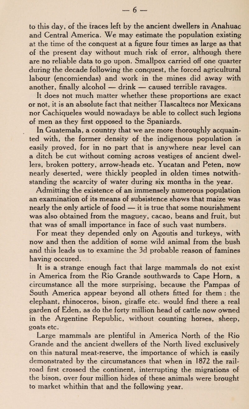 to this day, of the traces left by the ancient dwellers in Anahuac and Central America. We may estimate the population existing at the time of the conquest at a figure four times as large as that of the present day without much risk of error, although there are no reliable data to go upon. Smallpox carried off one quarter during the decade following the conquest, the forced agricultural labour (encomiendas) and work in the mines did away with another, finally alcohol — drink — caused terrible ravages. It does not much matter whether these proportions are exact or not, it is an absolute fact that neither Tlascaltecs nor Mexicans nor Cachiqueles would nowadays be able to collect such legions of men as they first opposed to the Spaniards. In Guatemala, a country that we are more thoroughly acquain¬ ted with, the former density of the indigenous population is easily proved, for in no part that is anywhere near level can a ditch be cut without coming across vestiges of ancient dwel¬ lers, broken pottery, arrow-heads etc. Yucatan and Peten, now nearly deserted, were thickly peopled in olden times notwith¬ standing the scarcity of water during six months in the year. Admitting the existence of an immensely numerous population an examination of its means of subsistence shows that maize was nearly the only article of food — it is true that some nourishment was also obtained from the maguey, cacao, beans and fruit, but that was of small importance in face of such vast numbers. For meat they depended only on Agoutis and turkeys, with now and then the addition of some wild animal from the bush and this leads us to examine the 3d probable reason of famines having occured. It is a strange enough fact that large mammals do not exist in America from the Rio Grande southwards to Cape Horn, a circumstance all the more surprising, because the Pampas of South America appear beyond all others fitted for them : the elephant, rhinoceros, bison, giraffe etc. would find there a real garden of Eden, as do the forty million head of cattle now owned in the Argentine Republic, without counting horses, sheep, goats etc. Large mammals are plentiful in America North of the Rio Grande and the ancient dwellers of the North lived exclusively on this natural meat-reserve, the importance of which is easily demonstrated by the circumstances that when in 1872 the rail¬ road first crossed the continent, interrupting the migrations of the bison, over four million hides of these animals were brought to market whithin that and the following year.
