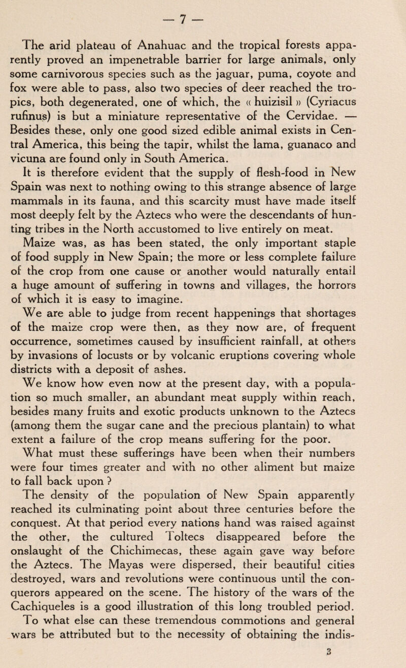 The arid plateau of Anahuac and the tropical forests appa¬ rently proved an impenetrable barrier for large animals, only some carnivorous species such as the jaguar, puma, coyote and fox were able to pass, also two species of deer reached the tro¬ pics, both degenerated, one of which, the « huizisil » (Cyriacus rufinus) is but a miniature representative of the Cervidae. — Besides these, only one good sized edible animal exists in Cen¬ tral America, this being the tapir, whilst the lama, guanaco and vicuna are found only in South America. It is therefore evident that the supply of flesh-food in New Spain was next to nothing owing to this strange absence of large mammals in its fauna, and this scarcity must have made itself most deeply felt by the Aztecs who were the descendants of hun¬ ting tribes in the North accustomed to live entirely on meat. Maize was, as has been stated, the only important staple of food supply in New Spain; the more or less complete failure of the crop from one cause or another would naturally entail a huge amount of suffering in towns and villages, the horrors of which it is easy to imagine. We are able to judge from recent happenings that shortages of the maize crop were then, as they now are, of frequent occurrence, sometimes caused by insufficient rainfall, at others by invasions of locusts or by volcanic eruptions covering whole districts with a deposit of ashes. We know how even now at the present day, with a popula¬ tion so much smaller, an abundant meat supply within reach, besides many fruits and exotic products unknown to the Aztecs (among them the sugar cane and the precious plantain) to what extent a failure of the crop means suffering for the poor. What must these sufferings have been when their numbers were four times greater and with no other aliment but maize to fall back upon ? The density of the population of New Spain apparently reached its culminating point about three centuries before the conquest. At that period every nations hand was raised against the other, the cultured Toltecs disappeared before the onslaught of the Chichimecas, these again gave way before the Aztecs. The Mayas were dispersed, their beautiful cities destroyed, wars and revolutions were continuous until the con¬ querors appeared on the scene. The history of the wars of the Cachiqueles is a good illustration of this long troubled period. To what else can these tremendous commotions and general wars be attributed but to the necessity of obtaining the indis- 3