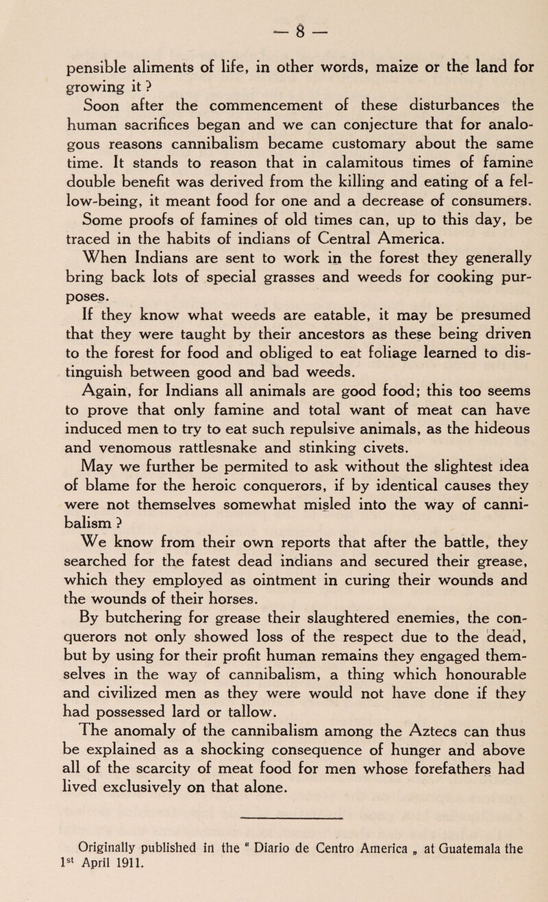 pensible aliments of life, in other words, maize or the land for growing it ? Soon after the commencement of these disturbances the human sacrifices began and we can conjecture that for analo¬ gous reasons cannibalism became customary about the same time. It stands to reason that in calamitous times of famine double benefit was derived from the killing and eating of a fel¬ low-being, it meant food for one and a decrease of consumers. Some proofs of famines of old times can, up to this day, be traced in the habits of indians of Central America. When Indians are sent to work in the forest they generally bring back lots of special grasses and weeds for cooking pur¬ poses. If they know what weeds are eatable, it may be presumed that they were taught by their ancestors as these being driven to the forest for food and obliged to eat foliage learned to dis¬ tinguish between good and bad weeds. Again, for Indians all animals are good food; this too seems to prove that only famine and total want of meat can have induced men to try to eat such repulsive animals, as the hideous and venomous rattlesnake and stinking civets. May we further be permited to ask without the slightest idea of blame for the heroic conquerors, if by identical causes they were not themselves somewhat misled into the way of canni¬ balism ? We know from their own reports that after the battle, they searched for the fatest dead indians and secured their grease, which they employed as ointment in curing their wounds and the wounds of their horses. By butchering for grease their slaughtered enemies, the con¬ querors not only showed loss of the respect due to the dead, but by using for their profit human remains they engaged them¬ selves in the way of cannibalism, a thing which honourable and civilized men as they were would not have done if they had possessed lard or tallow. The anomaly of the cannibalism among the Aztecs can thus be explained as a shocking consequence of hunger and above all of the scarcity of meat food for men whose forefathers had lived exclusively on that alone. Originally published in the B Diario de Centro America „ at Guatemala the 1st April 1911.