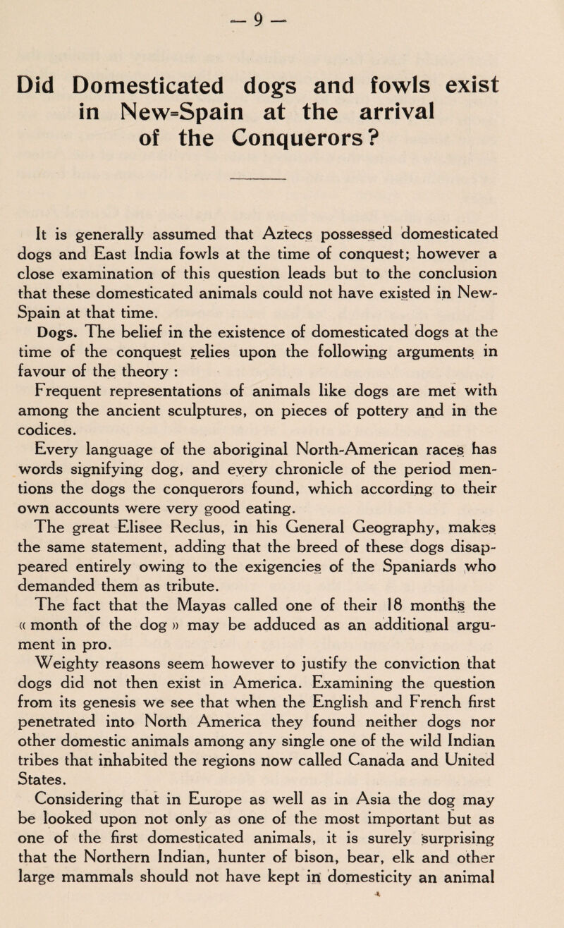 Did Domesticated dogs and fowls exist in New=Spain at the arrival of the Conquerors ? It is generally assumed that Aztecs possessed domesticated dogs and East India fowls at the time of conquest; however a close examination of this question leads but to the conclusion that these domesticated animals could not have existed in New- Spain at that time. Dogs. The belief in the existence of domesticated dogs at the time of the conquest relies upon the following arguments in favour of the theory : Frequent representations of animals like dogs are met with among the ancient sculptures, on pieces of pottery and in the codices. Every language of the aboriginal North-American races has words signifying dog, and every chronicle of the period men¬ tions the dogs the conquerors found, which according to their own accounts were very good eating. The great Elisee Reclus, in his General Geography, makes the same statement, adding that the breed of these dogs disap¬ peared entirely owing to the exigencies of the Spaniards who demanded them as tribute. The fact that the Mayas called one of their 18 months the « month of the dog » may be adduced as an additional argu¬ ment in pro. Weighty reasons seem however to justify the conviction that dogs did not then exist in America. Examining the question from its genesis we see that when the English and French first penetrated into North America they found neither dogs nor other domestic animals among any single one of the wild Indian tribes that inhabited the regions now called Canada and United States. Considering that in Europe as well as in Asia the dog may be looked upon not only as one of the most important but as one of the first domesticated animals, it is surely surprising that the Northern Indian, hunter of bison, bear, elk and other large mammals should not have kept in domesticity an animal