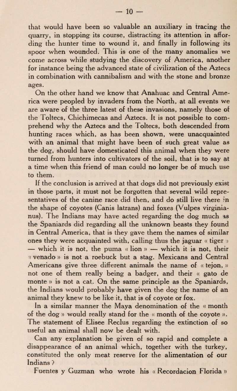 that would have been so valuable an auxiliary in tracing the quarry, in stopping its course, distracting its attention in affor¬ ding the hunter time to wound it, and finally in following its spoor when wounded. This is one of the many anomalies we come across while studying the discovery of America, another for instance being the advanced state of civilization of the Aztecs in combination with cannibalism and with the stone and bronze ages. On the other hand we know that Anahuac and Central Ame¬ rica were peopled by invaders from the North, at all events we are aware of the three latest of these invasions, namely those of the Toltecs, Chichimecas and Aztecs. It is not possible to com¬ prehend why the Aztecs and the Toltecs, both descended from hunting races which, as has been shown, were unacquainted with an animal that might have been of such great value as the dog, should have domesticated this animal when they were turned from hunters into cultivators of the soil, that is to say at a time when this friend of man could no longer be of much use to them. If the conclusion is arrived at that dogs did not previously exist in those parts, it must not be forgotten that several wild repre¬ sentatives of the canine race did then, and do still live there in the shape of coyotes (Canis latrans) and foxes (Vulpes virginia- nus). The Indians may have acted regarding the dog much as the Spaniards did regarding all the unknown beasts they found in Central America, that is they gave them the names of similar ones they were acquainted with, calling thus the jaguar « tiger » — which it is not, the puma « lion » — which it is not, their '( venado » is not a roebuck but a stag. Mexicans and Central Americans give three different animals the name of « tejon, » not one of them really being a badger, and their « gato de monte » is not a cat. On the same principle as the Spaniards, the Indians would probably have given the dog the name of an animal they knew to be like it, that is of coyote or fox. In a similar manner the Maya denomination of the « month of the dog » would really stand for the « month of the coyote ». The statement of Elisee Reclus regarding the extinction of so useful an animal shall now be dealt with. Can any explanation be given of so rapid and complete a disappearance of an animal which, together with the turkey, constituted the only meat reserve for the alimentation of our Indians ? Fuentes y Guzman who wrote his a Recordacion Florida »