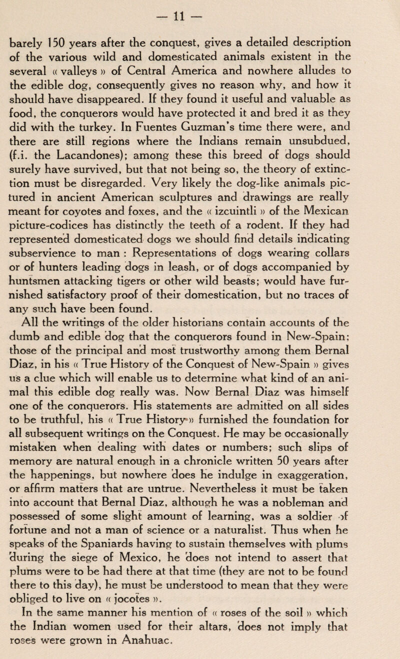 barely 150 years after the conquest, gives a detailed description of the various wild and domesticated animals existent in the several « valleys » of Central America and nowhere alludes to the edible dog, consequently gives no reason why, and how it should have disappeared. If they found it useful and valuable as food, the conquerors would have protected it and bred it as they did with the turkey. In Fuentes Guzman’s time there were, and there are still regions where the Indians remain unsubdued, (f.i. the Lacandones); among these this breed of dogs should surely have survived, but that not being so, the theory of extinc¬ tion must be disregarded. Very likely the dog-like animals pic¬ tured in ancient American sculptures and drawings are really meant for coyotes and foxes, and the « izcuintli » of the Mexican picture-codices has distinctly the teeth of a rodent. If they had represented domesticated dogs we should find details indicating subservience to man : Representations of dogs wearing collars or of hunters leading dogs in leash, or of dogs accompanied by huntsmen attacking tigers or other wild beasts; would have fur¬ nished satisfactory proof of their domestication, but no traces of any such have been found. All the writings of the older historians contain accounts of the dumb and edible dog that the conquerors found in New-Spain; those of the principal and most trustworthy among them Bernal Diaz, in his « True History of the Conquest of New-Spain » gives us a clue which will enable us to determine what kind of an ani¬ mal this edible dog really was. Now Bernal Diaz was himself one of the conquerors. His statements are admitted on all sides to be truthful, his « True History*» furnished the foundation for all subsequent writings on the Conquest. He may be occasionally mistaken when dealing with dates or numbers; such slips of memory are natural enough in a chronicle written 50 years after the happenings, but nowhere does he indulge in exaggeration, or affirm matters that are untrue. Nevertheless it must be taken into account that Bernal Diaz, although he was a nobleman and possessed of some slight amount of learning, was a soldier of fortune and not a man of science or a naturalist. Thus when he speaks of the Spaniards having to sustain themselves with plums during the siege of Mexico, he does not intend to assert that plums were to be had there at that time (they are not to be found there to this day), he must be understood to mean that they were obliged to live on a jocotes ». In the same manner his mention of a roses of the soil » which the Indian women used for their altars, does not imply that roses were grown in Anahuac.