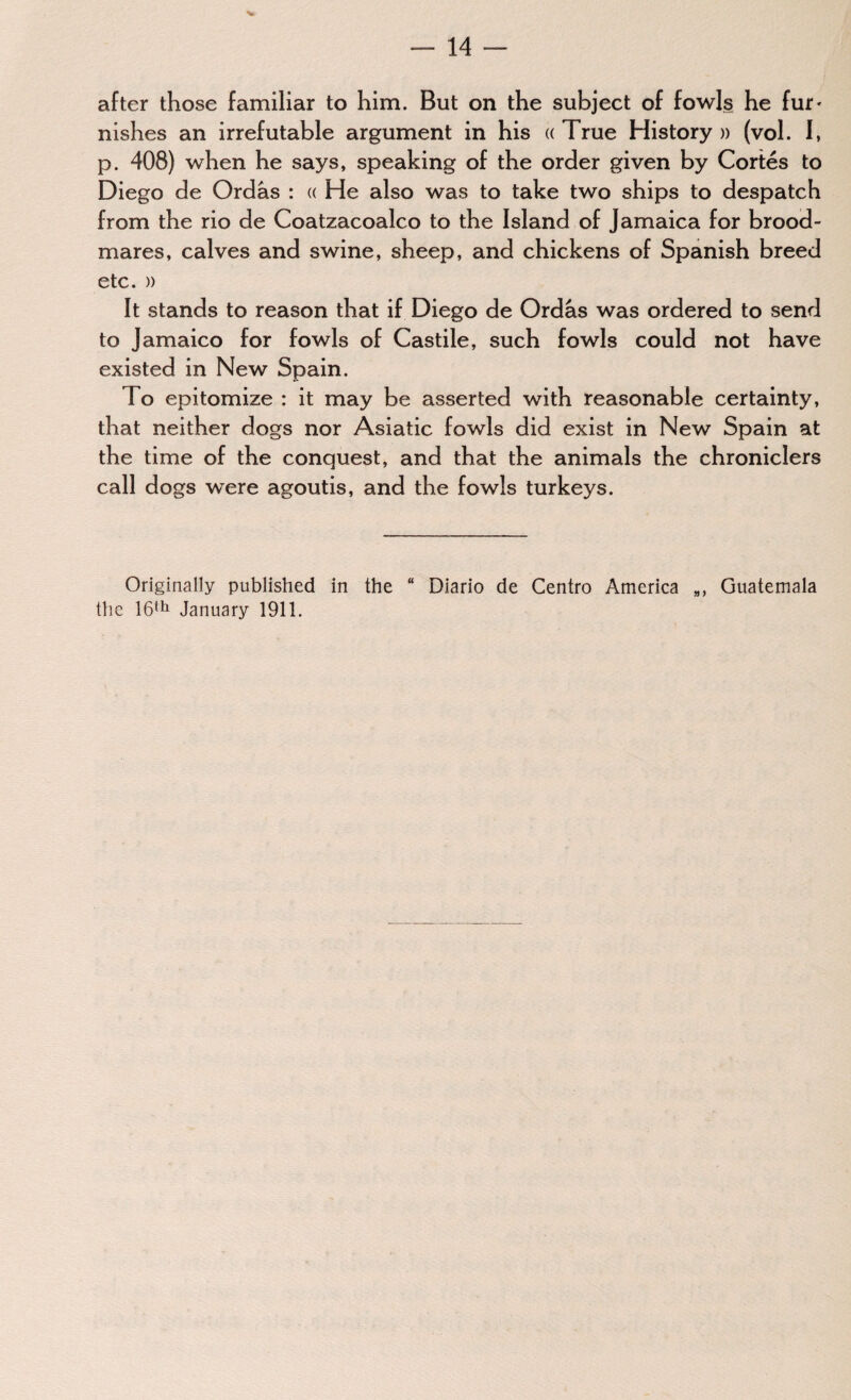 after those familiar to him. But on the subject of fowls he fur- nishes an irrefutable argument in his « True History » (vol. I, p. 408) when he says, speaking of the order given by Cortes to Diego de Ordâs : « He also was to take two ships to despatch from the rio de Coatzacoalco to the Island of Jamaica for brood¬ mares, calves and swine, sheep, and chickens of Spanish breed etc. » It stands to reason that if Diego de Ordâs was ordered to send to Jamaico for fowls of Castile, such fowls could not have existed in New Spain. To epitomize : it may be asserted with reasonable certainty, that neither dogs nor Asiatic fowls did exist in New Spain at the time of the conquest, and that the animals the chroniclers call dogs were agoutis, and the fowls turkeys. Originally published in the “ Diario de Centro America Guatemala the 16th January 1911.
