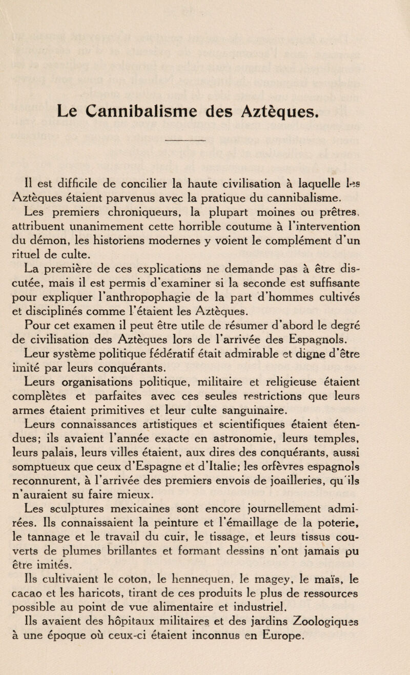 Le Cannibalisme des Aztèques. I! est difficile de concilier la haute civilisation à laquelle les Aztèques étaient parvenus avec la pratique du cannibalisme. Les premiers chroniqueurs, la plupart moines ou prêtres, attribuent unanimement cette horrible coutume à l’intervention du démon, les historiens modernes y voient le complément d’un rituel de culte. La première de ces explications ne demande pas à être dis¬ cutée, mais il est permis d’examiner si la seconde est suffisante pour expliquer l’anthropophagie de la part d’hommes cultivés et disciplinés comme l’étaient les Aztèques. Pour cet examen il peut être utile de résumer d’abord le degré de civilisation des Aztèques lors de l’arrivée des Espagnols. Leur système politique fédératif était admirable et digne d’être imité par leurs conquérants. Leurs organisations politique, militaire et religieuse étaient complètes et parfaites avec ces seules restrictions que leurs armes étaient primitives et leur culte sanguinaire. Leurs connaissances artistiques et scientifiques étaient éten¬ dues; ils avaient l’année exacte en astronomie, leurs temples, leurs palais, leurs villes étaient, aux dires des conquérants, aussi somptueux que ceux d’Espagne et d’Italie; les orfèvres espagnols reconnurent, à l’arrivée des premiers envois de joailleries, qu'ils n’auraient su faire mieux. Les sculptures mexicaines sont encore journellement admi¬ rées. Ils connaissaient la peinture et l’émaillage de la poterie, le tannage et le travail du cuir, le tissage, et leurs tissus cou¬ verts de plumes brillantes et formant dessins n’ont jamais pu être imités. Ils cultivaient le coton, le hennequen, le magey, le maïs, le cacao et les haricots, tirant de ces produits le plus de ressources possible au point de vue alimentaire et industriel. Ils avaient des hôpitaux militaires et des jardins Zoologiques à une époque où ceux-ci étaient inconnus en Europe.
