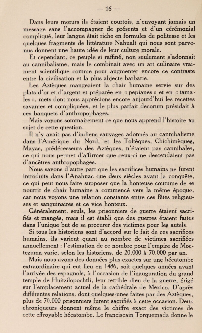 Dans leurs mœurs ils étaient courtois, n’envoyant jamais un message sans l’accompagner de présents et d’un cérémonial compliqué, leur langue était riche en formules de politesse et les quelques fragments de littérature Nahualt qui nous sont parve¬ nus donnent une haute idée de leur culture morale. Et cependant, ce peuple si raffiné, non seulement s’adonnait au cannibalisme, mais le combinait avec un art culinaire vrai¬ ment scientifique comme pour augmenter encore ce contraste entre la civilisation et la plus abjecte barbarie. Les Aztèques mangeaient la chair humaine servie sur des plats d’or et d’argent et préparée en « pepianes » et en « tama¬ les )), mets dont nous apprécions encore aujourd’hui les recettes savantes et compliquées, et le plus parfait decorum présidait à ces banquets d’anthropophages. Mais voyons sommairement ce que nous apprend l’histoire au sujet de cette question. Il n’y avait pas d’indiens sauvages adonnés au cannibalisme dans l’Amérique du Nord, et les Toltèques, Chichimèques, Mayas, prédécesseurs des Aztèques, n’étaient pas cannibales, ce qui nous permet d’affirmer que ceux-ci ne descendaient pas d’ancêtres anthropophages. Nous savons d’autre part que les sacrifices humains ne furent introduits dans l’Anahuac que deux siècles avant la conquête, ce qui peut nous faire supposer que la honteuse coutume de se nourrir de chair humaine a commencé vers la même époque, car nous voyons une relation constante entre ces fêtes religieu¬ ses et sanguinaires et ce vice honteux. Généralement, seuls, les prisonniers de guerre étaient sacri¬ fiés et mangés, mais il est établi que des guerres étaient faites dans l’unique but de se procurer des victimes pour les autels. Si tous les historiens sont d’accord sur le fait de ces sacrifices humains, ils varient quant au nombre de victimes sacrifiées annuellement : l’estimation de ce nombre pour l’empire de Moc- tezuma varie, selon les historiens, de 20.000 à 70.000 par an. Mais nous avons des données plus exactes sur une hécatombe extraordinaire qui eut lieu en I486, soit quelques années avant l’arrivée des espagnols, à l’occasion de l’inauguration du grand temple de Huitzilopochtli, leur terrible dieu de la guerre, érigé sur l’emplacement actuel de la cathédrale de Mexico. D’après différentes relations, dont quelques-unes faites par des Aztèques, plus de 70.000 prisonniers furent sacrifiés à cette occasion. Deux chroniqueurs donnent même le chiffre exact des victimes de cette effroyable hécatombe. Le franciscain Torquemada donne le