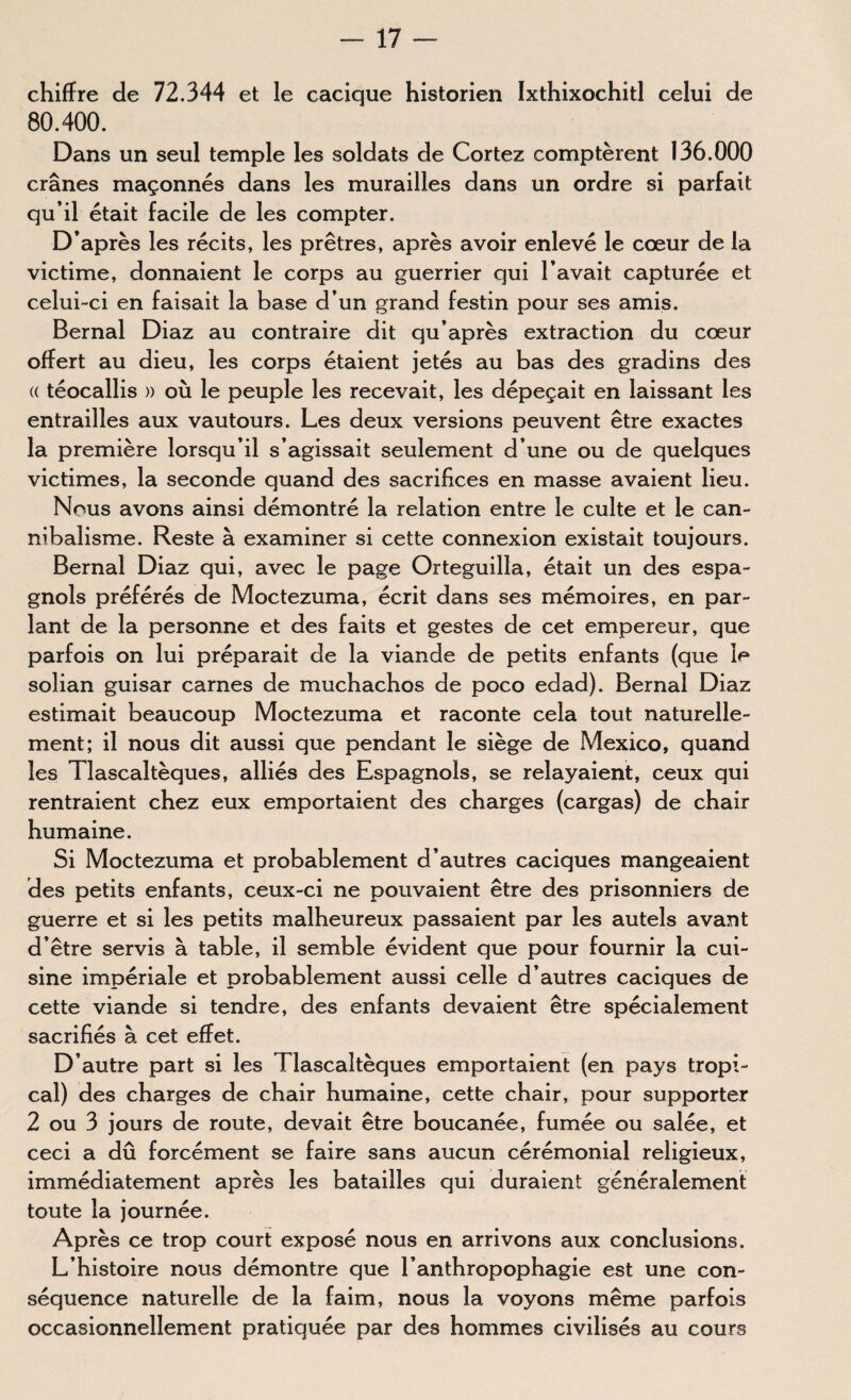 chiffre de 72.344 et le cacique historien Ixthixochitl celui de 80.400. Dans un seul temple les soldats de Cortez comptèrent 136,000 crânes maçonnés dans les murailles dans un ordre si parfait qu’il était facile de les compter. D’après les récits, les prêtres, après avoir enlevé le cœur de la victime, donnaient le corps au guerrier qui l’avait capturée et celui-ci en faisait la base d’un grand festin pour ses amis. Bernal Diaz au contraire dit qu’après extraction du cœur offert au dieu, les corps étaient jetés au bas des gradins des (( téocailis » où le peuple les recevait, les dépeçait en laissant les entrailles aux vautours. Les deux versions peuvent être exactes la première lorsqu’il s’agissait seulement d’une ou de quelques victimes, la seconde quand des sacrifices en masse avaient lieu. Nous avons ainsi démontré la relation entre le culte et le can¬ nibalisme. Reste à examiner si cette connexion existait toujours. Bernai Diaz qui, avec le page Orteguilla, était un des espa¬ gnols préférés de Moctezuma, écrit dans ses mémoires, en par¬ lant de la personne et des faits et gestes de cet empereur, que parfois on lui préparait de la viande de petits enfants (que le solian guisar carnes de muchachos de poco edad). Bernai Diaz estimait beaucoup Moctezuma et raconte cela tout naturelle¬ ment; il nous dit aussi que pendant le siège de Mexico, quand les Tlascaltèques, alliés des Espagnols, se relayaient, ceux qui rentraient chez eux emportaient des charges (cargas) de chair humaine. Si Moctezuma et probablement d’autres caciques mangeaient des petits enfants, ceux-ci ne pouvaient être des prisonniers de guerre et si les petits malheureux passaient par les autels avant d’être servis à table, il semble évident que pour fournir la cui¬ sine impériale et probablement aussi celle d’autres caciques de cette viande si tendre, des enfants devaient être spécialement sacrifiés à cet effet. D’autre part si les Tlascaltèques emportaient (en pays tropi¬ cal) des charges de chair humaine, cette chair, pour supporter 2 ou 3 jours de route, devait être boucanée, fumée ou salée, et ceci a dû forcément se faire sans aucun cérémonial religieux, immédiatement après les batailles qui duraient généralement toute la journée. Après ce trop court exposé nous en arrivons aux conclusions. L’histoire nous démontre que l’anthropophagie est une con¬ séquence naturelle de la faim, nous la voyons même parfois occasionnellement pratiquée par des hommes civilisés au cours