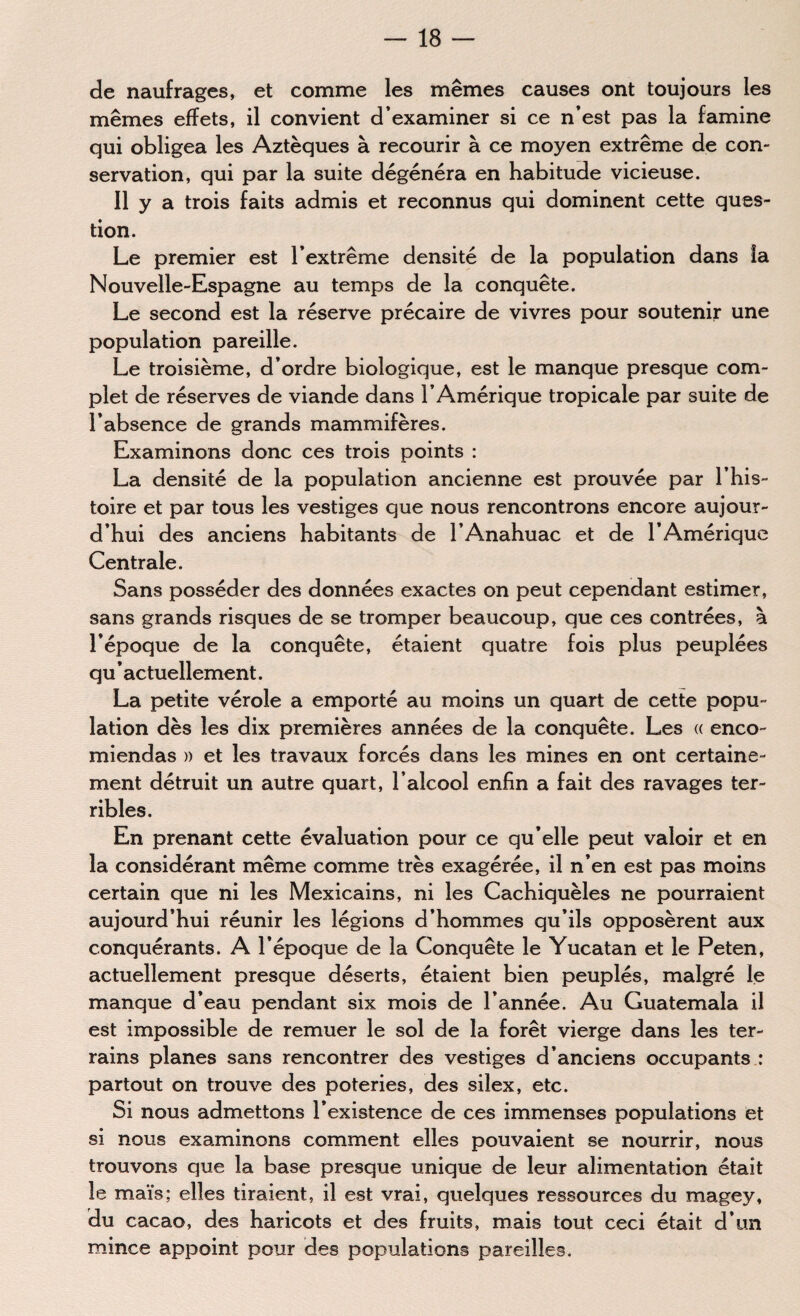 de naufrages, et comme les mêmes causes ont toujours les mêmes effets, il convient d’examiner si ce n’est pas la famine qui obligea les Aztèques à recourir à ce moyen extrême de con¬ servation, qui par la suite dégénéra en habitude vicieuse. Il y a trois faits admis et reconnus qui dominent cette ques¬ tion. Le premier est l’extrême densité de la population dans la Nouvelle-Espagne au temps de la conquête. Le second est la réserve précaire de vivres pour soutenir une population pareille. Le troisième, d’ordre biologique, est le manque presque com¬ plet de réserves de viande dans l’Amérique tropicale par suite de l’absence de grands mammifères. Examinons donc ces trois points : La densité de la population ancienne est prouvée par l’his¬ toire et par tous les vestiges que nous rencontrons encore aujour¬ d’hui des anciens habitants de l’Anahuac et de l’Amérique Centrale. Sans posséder des données exactes on peut cependant estimer, sans grands risques de se tromper beaucoup, que ces contrées, à l’époque de la conquête, étaient quatre fois plus peuplées qu ’ actuellement. La petite vérole a emporté au moins un quart de cette popu¬ lation dès les dix premières années de la conquête. Les « enco- miendas » et les travaux forcés dans les mines en ont certaine¬ ment détruit un autre quart, l’alcool enfin a fait des ravages ter¬ ribles. En prenant cette évaluation pour ce qu’elle peut valoir et en la considérant même comme très exagérée, il n’en est pas moins certain que ni les Mexicains, ni les Cachiquèles ne pourraient aujourd’hui réunir les légions d’hommes qu’ils opposèrent aux conquérants. A l’époque de la Conquête le Yucatan et le Peten, actuellement presque déserts, étaient bien peuplés, malgré le manque d’eau pendant six mois de l’année. Au Guatemala il est impossible de remuer le sol de la forêt vierge dans les ter¬ rains planes sans rencontrer des vestiges d’anciens occupants : partout on trouve des poteries, des silex, etc. Si nous admettons l’existence de ces immenses populations et si nous examinons comment elles pouvaient se nourrir, nous trouvons que la base presque unique de leur alimentation était le maïs; elles tiraient, il est vrai, quelques ressources du magey, du cacao, des haricots et des fruits, mais tout ceci était d’un mince appoint pour des populations pareilles.