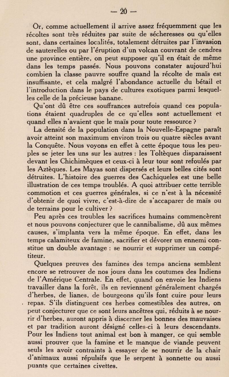 2Ô - Or, comme actuellement il arrive assez fréquemment que les récoltes sont très réduites par suite de sécheresses ou qu’elles sont, dans certaines localités, totalement détruites par l’invasion de sauterelles ou par l’éruption d’un volcan couvrant de cendres une province entière, on peut supposer qu’il en était de même dans les temps passés. Nous pouvons constater aujourd’hui combien la classe pauvre souffre quand la récolte de maïs est insuffisante, et cela malgré l’abondance actuelle du bétail et l’introduction dans le pays de cultures exotiques parmi lesquel¬ les celle de la précieuse banane. Qu’ont dû être ces souffrances autrefois quand ces popula¬ tions étaient quadruples de ce qu’elles sont actuellement et quand elles n’avaient que le maïs pour toute ressource ? La densité de la population dans la Nouvelle-Espagne paraît avoir atteint son maximum environ trois ou quatre siècles avant la Conquête. Nous voyons en effet à cette époque tous les peu¬ ples se jeter les uns sur les autres : les Toltèques disparaissent devant les Chichimèques et ceux-ci à leur tour sont refoulés par les Aztèques. Les Mayas sont dispersés et leurs belles cités sont détruites. L’histoire des guerres des Cachiqueles est une belle illustration de ces temps troublés. A quoi attribuer cette terrible commotion et ces guerres générales, si ce n’est à la nécessité d’obtenir de quoi vivre, c’est-à-dire de s’accaparer de maïs ou de terrains pour le cultiver ? Peu après ces troubles les sacrifices humains commencèrent et nous pouvons conjecturer que le cannibalisme, dû aux mêmes causes, s’implanta vers la même époque. En effet, dans les temps calamiteux de famine, sacrifier et dévorer un ennemi con¬ stitue un double avantage : se nourrir et supprimer un compé¬ titeur. Quelques preuves des famines des temps anciens semblent encore se retrouver de nos jours dans les coutumes des Indiens de l’Amérique Centrale. En effet, quand on envoie les Indiens travailler dans la forêt, ils en reviennent généralement chargés d’herbes, de lianes, de bourgeons qu’ils font cuire pour leurs . repas. S’ils distinguent ces herbes comestibles des autres, on peut conjecturer que ce sont leurs ancêtres qui, réduits à se nour¬ rir d’herbes, auront appris à discerner les bonnes des mauvaises et par tradition auront désigné celles-ci à leurs descendants. Pour les Indiens tout animal est bon à manger, ce qui semble aussi prouver que la famine et le manque de viande peuvent seuls les avoir contraints à essayer de se nourrir de la chair d’animaux aussi répulsifs que le serpent à sonnette ou aussi puants que certaines civettes.