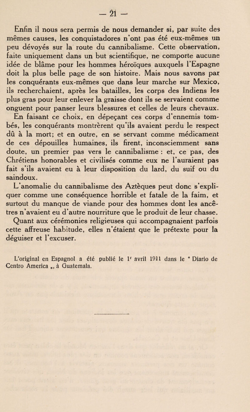 Enfin il nous sera permis de nous demander si, par suite des mêmes causes, les conquistadores n’ont pas été eux-mêmes un peu dévoyés sur la route du cannibalisme. Cette observation, faite uniquement dans un but scientifique, ne comporte aucune idée de blâme pour les hommes héroïques auxquels l’Espagne doit la plus belle page de son histoire. Mais nous savons par les conquérants eux-mêmes que dans leur marche sur Mexico, ils recherchaient, après les batailles, les corps des Indiens les plus gras pour leur enlever la graisse dont ils se servaient comme onguent pour panser leurs blessures et celles de leurs chevaux. En faisant ce choix, en dépeçant ces corps d’ennemis tom¬ bés, les conquérants montrèrent qu’ils avaient perdu le respect dû à la mort; et en outre, en se servant comme médicament de ces dépouilles humaines, ils firent, inconsciemment sans doute, un premier pas vers le cannibalisme : et, ce pas, des Chrétiens honorables et civilisés comme eux ne l’auraient pas fait s’ils avaient eu à leur disposition du lard, du suif ou du saindoux. L’anomalie du cannibalisme des Aztèques peut donc s’expli¬ quer comme une conséquence horrible et fatale de la faim, et surtout du manque de viande pour des hommes dont les ancê¬ tres n’avaient eu d’autre nourriture que le produit de leur chasse. Quant aux cérémonies religieuses qui accompagnaient parfois cette affreuse habitude, elles n’étaient que le prétexte pour la déguiser et l’excuser. L’original en Espagnol a été publié le lr avril 1911 dans le “ Diario de Centro America », à Guatemala.