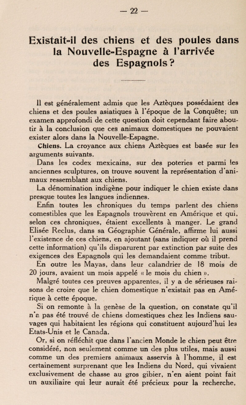Existait-il des chiens et des poules dans la Nouvelle-Espagne à l’arrivée des Espagnols? Il est généralement admis que les Aztèques possédaient des chiens et des poules asiatiques à l'époque de la Conquête; un examen approfondi de cette question doit cependant faire abou- tir à la conclusion que ces animaux domestiques ne pouvaient exister alors dans la Nouvelle-Espagne. Chiens. La croyance aux chiens Aztèques est basée sur les arguments suivants. Dans les codex mexicains, sur des poteries et parmi les anciennes sculptures, on trouve souvent la représentation d’ani¬ maux ressemblant aux chiens. La dénomination indigène pour indiquer le chien existe dans presque toutes les langues indiennes. Enfin toutes les chroniques du temps parlent des chiens comestibles que les Espagnols trouvèrent en Amérique et qui, selon ces chroniques, étaient excellents à manger. Le grand Elisée Reclus, dans sa Géographie Générale, affirme lui aussi l’existence de ces chiens, en ajoutant (sans indiquer où il prend cette information) qu’ils disparurent par extinction par suite des exigences des Espagnols qui les demandaient comme tribut. En outre les Mayas, dans leur calandrier de 18 mois de 20 jours, avaient un mois appelé « le mois du chien ». Malgré toutes ces preuves apparentes, il y a de sérieuses rai¬ sons de croire que le chien domestique n’existait pas en Amé¬ rique à cette époque. Si on remonte à la genèse de la question, on constate qu’il n’a pas été trouvé de chiens domestiques chez les Indiens sau¬ vages qui habitaient les régions qui constituent aujourd’hui les Etats-Unis et le Canada. Or, si on réfléchit que dans l’ancien Monde le chien peut être considéré, non seulement comme un des plus utiles, mais aussi comme un des premiers animaux asservis à l’homme, il est certainement surprenant que les Indiens du Nord, qui vivaient exclusivement de chasse au gros gibier, n’en aient point fait un auxiliaire qui leur aurait été précieux pour la recherche,