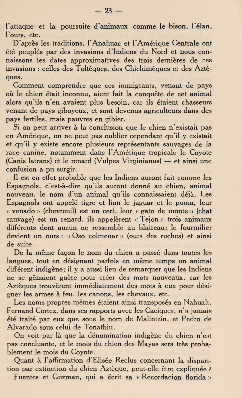 l’attaque et la poursuite d’animaux comme le bison, l’élan, l’ours, etc. D’après les traditions, l’Anahuac et l’Amérique Centrale ont été peuplés par des invasions d’indiens du Nord et nous con¬ naissons les dates approximatives des trois dernières de ces invasions : celles des Toltèques, des Chichimèques et des Aztè¬ ques. Comment comprendre que ces immigrants, venant de pays où le chien était inconnu, aient fait la conquête de cet animal alors qu’ils n’en avaient plus besoin, car ils étaient chasseurs venant de pays giboyeux, et sont devenus agriculteurs dans des pays fertiles, mais pauvres en gibier. Si on peut arriver à la conclusion que le chien n’existait pas en Amérique, on ne peut pas oublier cependant qu’il y existait et qu’il y existe encore plusieurs représentants sauvages de la race canine, notamment dans l’Amérique tropicale le Coyote (Canis latrans) et le renard (Vulpes Virginianus) — et ainsi une confusion a pu surgir. Il est en effet probable que les Indiens auront fait comme les Espagnols, c’est-à-dire qu’ils auront donné au chien, animal nouveau, le nom d’un animal qu’ils connaissaient déjà. Les Espagnols ont appelé tigre et lion le jaguar et le puma, leur « venado » (chevreuil) est un cerf, leur « gato de monte » (chat sauvage) est un renard, ils appelèrent « Tejon » trois animaux différents dont aucun ne ressemble au blaireau; le fourmilier devient un ours : « Oso colmenar » (ours des ruches) et ainsi de suite. De la même façon le nom du chien a passé dans toutes les langues, tout en désignant parfois en même temps un animal différent indigène; il y a aussi lieu de remarquer que les Indiens ne se gênaient guère pour créer des mots nouveaux, car les Aztèques trouvèrent immédiatement des mots à eux pour dési¬ gner les armes à feu, les canons, les chevaux, etc. Les noms propres mêmes étaient ainsi transposés en Nahualt. Fernand Cortez, dans ses rapports avec les Caciques, n’a jamais été traité par eux que sous le nom de Malintzin, et Pedro de Alvarado sous celui de Tonathiu. On voit par là que la dénomination indigène du chien n’est pas concluante, et le mois du chien des Mayas sera très proba¬ blement le mois du Coyote. Quant à l’afhrmation d’Elisée Reclus concernant la dispari¬ tion par extinction du chien Aztèque, peut-elle être expliquée ? Fuentes et Guzman, qui a écrit sa « Recordacion florida »