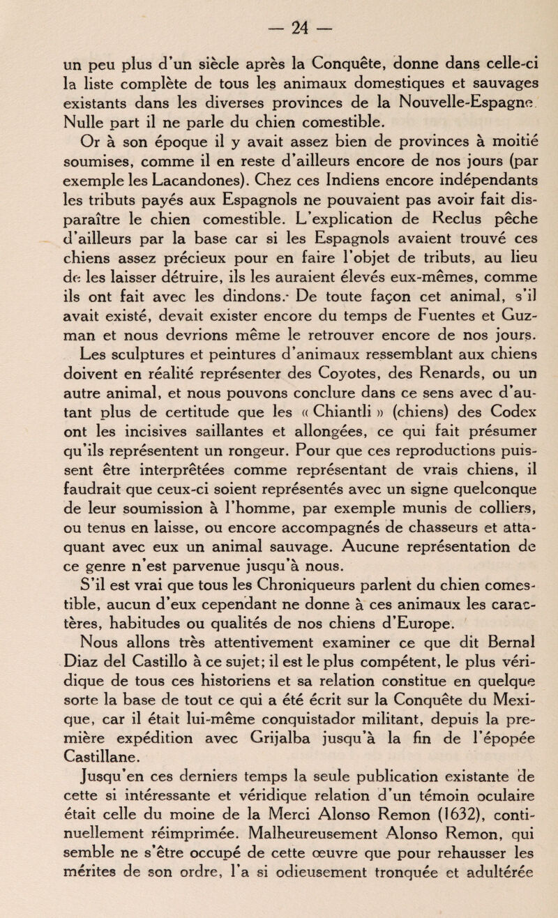 un peu plus d’un siècle après la Conquête, donne dans celle-ci la liste complète de tous les animaux domestiques et sauvages existants dans les diverses provinces de la Nouvelle-Espagne Nulle part il ne parle du chien comestible. Or à son époque il y avait assez bien de provinces à moitié soumises, comme il en reste d’ailleurs encore de nos jours (par exemple les Lacandones). Chez ces Indiens encore indépendants les tributs payés aux Espagnols ne pouvaient pas avoir fait dis¬ paraître le chien comestible. L’explication de Reclus pêche d’ailleurs par la base car si les Espagnols avaient trouvé ces chiens assez précieux pour en faire l’objet de tributs, au lieu de les laisser détruire, ils les auraient élevés eux-mêmes, comme ils ont fait avec les dindons.* De toute façon cet animal, s’il avait existé, devait exister encore du temps de Fuentes et Guz¬ man et nous devrions même le retrouver encore de nos jours. Les sculptures et peintures d’animaux ressemblant aux chiens doivent en réalité représenter des Coyotes, des Renards, ou un autre animal, et nous pouvons conclure dans ce sens avec d’au¬ tant plus de certitude que les « Chiantli » (chiens) des Codex ont les incisives saillantes et allongées, ce qui fait présumer qu’ils représentent un rongeur. Pour que ces reproductions puis¬ sent être interprétées comme représentant de vrais chiens, il faudrait que ceux-ci soient représentés avec un signe quelconque de leur soumission à l’homme, par exemple munis de colliers, ou tenus en laisse, ou encore accompagnés de chasseurs et atta¬ quant avec eux un animal sauvage. Aucune représentation de ce genre n’est parvenue jusqu’à nous. S’il est vrai que tous les Chroniqueurs parlent du chien comes¬ tible, aucun d’eux cependant ne donne à ces animaux les carac¬ tères, habitudes ou qualités de nos chiens d’Europe. Nous allons très attentivement examiner ce que dit Bernai Diaz del Castillo à ce sujet; il est le plus compétent, le plus véri¬ dique de tous ces historiens et sa relation constitue en quelque sorte la base de tout ce qui a été écrit sur la Conquête du Mexi¬ que, car il était lui-même conquistador militant, depuis la pre¬ mière expédition avec Grijalba jusqu’à la fin de l’épopée Castillane. Jusqu’en ces derniers temps la seule publication existante de cette si intéressante et véridique relation d’un témoin oculaire était celle du moine de la Merci Alonso Remon (1632), conti¬ nuellement réimprimée. Malheureusement Alonso Remon, qui semble ne s’être occupé de cette œuvre que pour rehausser les mérites de son ordre, l’a si odieusement tronquée et adultérée