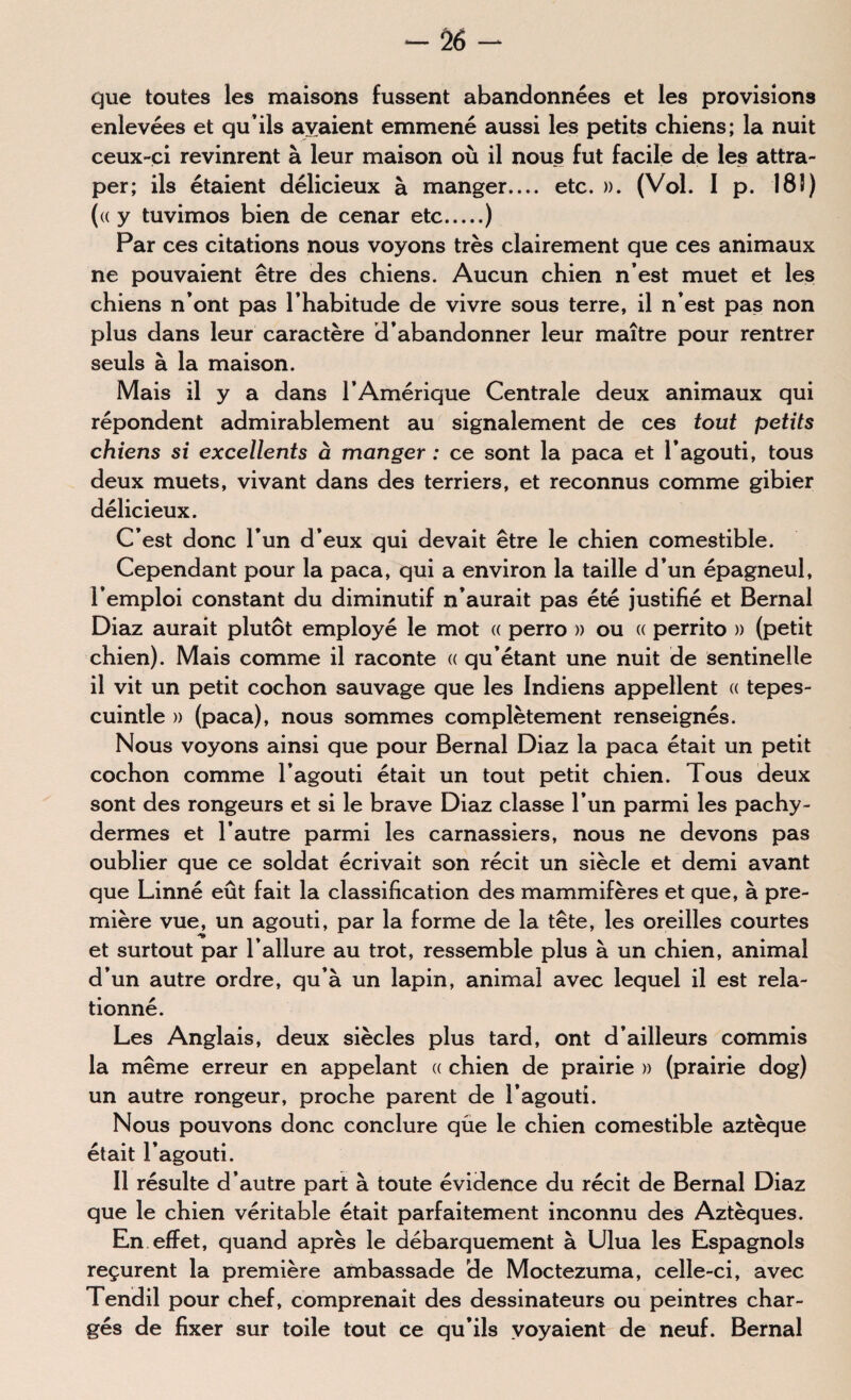 - Ô6 - que toutes les maisons fussent abandonnées et les provisions enlevées et qu’ils avaient emmené aussi les petits chiens; la nuit ceux-ci revinrent à leur maison où il nous fut facile de les attra¬ per; ils étaient délicieux à manger.... etc. ». (Vol. I p. 18î) («y tuvimos bien de cenar etc.) Par ces citations nous voyons très clairement que ces animaux ne pouvaient être des chiens. Aucun chien n’est muet et les chiens n’ont pas l’habitude de vivre sous terre, il n’est pas non plus dans leur caractère d’abandonner leur maître pour rentrer seuls à la maison. Mais il y a dans l’Amérique Centrale deux animaux qui répondent admirablement au signalement de ces tout petits chiens si excellents à manger : ce sont la paca et l’agouti, tous deux muets, vivant dans des terriers, et reconnus comme gibier délicieux. C’est donc l’un d’eux qui devait être le chien comestible. Cependant pour la paca, qui a environ la taille d’un épagneul, l’emploi constant du diminutif n’aurait pas été justifié et Bernai Diaz aurait plutôt employé le mot « perro » ou « perrito » (petit chien). Mais comme il raconte « qu’étant une nuit de sentinelle il vit un petit cochon sauvage que les Indiens appellent « tepes- cuintle » (paca), nous sommes complètement renseignés. Nous voyons ainsi que pour Bernai Diaz la paca était un petit cochon comme l’agouti était un tout petit chien. Tous deux sont des rongeurs et si le brave Diaz classe l’un parmi les pachy¬ dermes et l’autre parmi les carnassiers, nous ne devons pas oublier que ce soldat écrivait son récit un siècle et demi avant que Linné eût fait la classification des mammifères et que, à pre¬ mière vue, un agouti, par la forme de la tête, les oreilles courtes et surtout par l’allure au trot, ressemble plus à un chien, animal d’un autre ordre, qu’à un lapin, animal avec lequel il est rela- tionné. Les Anglais, deux siècles plus tard, ont d’ailleurs commis la même erreur en appelant « chien de prairie » (prairie dog) un autre rongeur, proche parent de l’agouti. Nous pouvons donc conclure que le chien comestible aztèque était l’agouti. Il résulte d’autre part à toute évidence du récit de Bernai Diaz que le chien véritable était parfaitement inconnu des Aztèques. En effet, quand après le débarquement à Ulua les Espagnols reçurent la première ambassade de Moctezuma, celle-ci, avec Tendil pour chef, comprenait des dessinateurs ou peintres char¬ gés de fixer sur toile tout ce qu’ils voyaient de neuf. Bernai