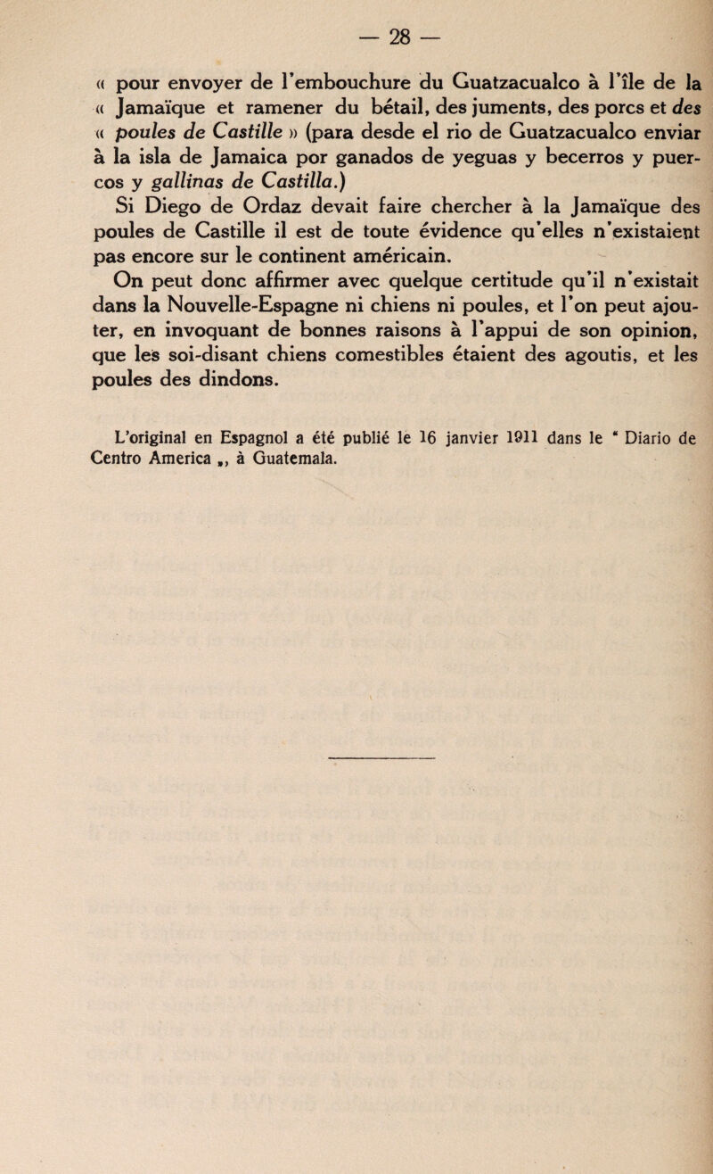 « pour envoyer de l’embouchure du Guatzacualco à l’île de la « Jamaïque et ramener du bétail, des juments, des porcs et des « poules de Castille » (para desde el rio de Guatzacualco enviar à la isla de Jamaica por ganados de yeguas y becerros y puer- cos y gallinas de Castilla.) Si Diego de Ordaz devait faire chercher à la Jamaïque des poules de Castille il est de toute évidence qu’elles n’existaient pas encore sur le continent américain. On peut donc affirmer avec quelque certitude qu’il n’existait dans la Nouvelle-Espagne ni chiens ni poules, et l’on peut ajou¬ ter, en invoquant de bonnes raisons à l’appui de son opinion, que les soi-disant chiens comestibles étaient des agoutis, et les poules des dindons. L’original en Espagnol a été publié le 16 janvier 1911 dans le “ Diario de Centro America à Guatemala. s