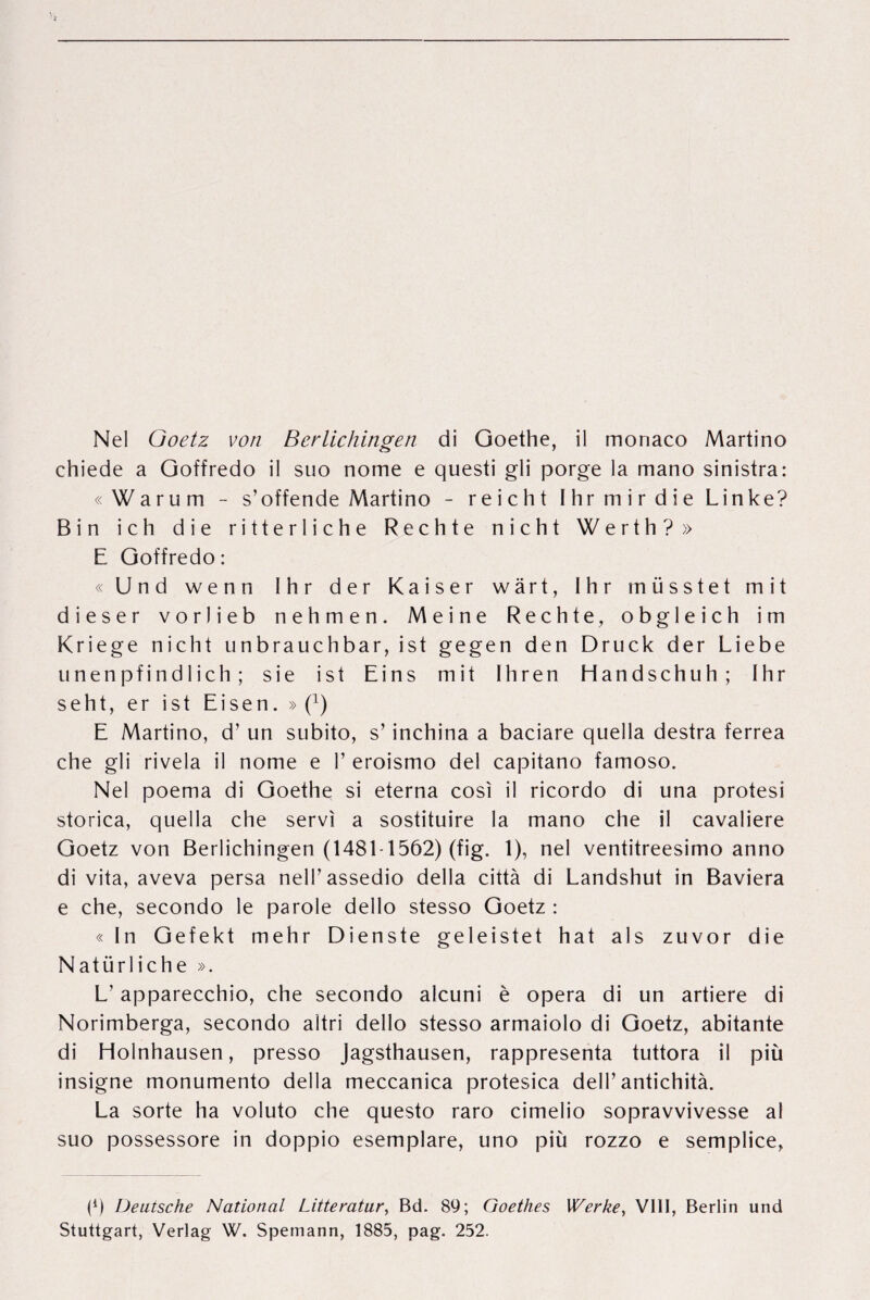chiede a Goffredo il suo nome e questi gli porge la inano sinistra: « W a r u m - s’offende Martino - reicht Ihrmirdie Linke? Bin ich die ritterliche Redite nicht Werth?» E Goffredo: « Und wenn 1 h r der Kaiser wârt, I hr müsstet mit dieser vorlieb nehmen. Meine Rechte, obgleich im Kriege nicht unbrauchbar, ist gegen den Druck der Liebe nnenpfindlich ; sie ist Eins mit Ihren Handschuh; I hr seht, er ist Eisen. »(T) E Martino, d’ un subito, s’ inchina a baciare quella destra ferrea che gli rivela il nome e V eroismo del capitano famoso. Nel poema di Goethe si eterna cosî il ricordo di una protest storica, quella che servi a sostituire la mano che il cavalière Goetz von Berlichingen (1481-1562) (fig, 1), nel ventitreesimo anno di vita, aveva persa nelFassedio della città di Landshut in Baviera e che, secondo le parole dello stesso Goetz: «In Gefekt mehr Dienste geleistet hat als zuvor die Natürliche ». L’ apparecchio, che secondo alcuni è opera di un artiere di Norimberga, secondo altri dello stesso armaiolo di Goetz, abitante di Holnhausen, presso jagsthausen, rappresenta tuttora il più insigne monumento della meccanica protesica delT antichità. La sorte ha voluto che questo raro cimelio sopravvivesse al suo possessore in doppio esemplare, uno più rozzo e semplice, (h Deutsche National Litteratury Bd. 89; Goethes Werke, VI11, Berlin und Stuttgart, Verîag W. Spemann, 1885, pag. 252.