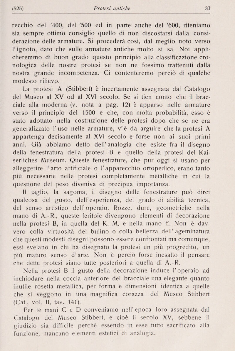 recchio del ’400, del ’500 ed in parte anche del ’600, riteniamo sia sempre ottimo consiglio quello di non discostarsi dalla consi- derazione delle armature. Si procederà cosî, dal meglio noto verso 1’ignoto, dato che sulle armature antiche molto si sa. Noi appli- cheremmo di buon grado questo principio alia classificazione cro- nologica delle nostre protesi se non ne fossimo trattenuti dalla nostra grande incompetenza. Ci contenteremo percio di qualche modesto rilievo. La protesi A (Stibbert) è incertamente assegnata dal Catalogo del Museo al XV od al XVI secolo. Se si tien conto che il brac- ciale alla moderna (v. nota a pag. 12) è apparso nelle armature verso il principio del 1500 e che, con molta probabilité, esso è stato adottato nella costruzione delle protesi dopo che se ne era generalizzato l’uso nelle armature, v’è da arguire chela protesi A appartenga decisamente al XVI secolo e torse non ai suoi primi anni. Già abbiamo detto dell’analogia che esiste fra il disegno della fenestratura della protesi B e quello della protesi del Kai- serliches Museum. Queste fenestrature, che pur oggi si usano per alleggerire 1’arto artificiale o Tapparecchio ortopedico, erano tanto più necessarie nelle protesi completamente metalliche in cui la questione del peso diveniva di precipua importanza. Il taglio, la sagoma, il disegno delle fenestrature pub dirci qualcosa del gusto, dell’esperienza, del grado di abilità tecnica, del senso artistico dell’operaio. Rozze, dure, geometriche nella rnano di A.-R., queste feritoie divengono elementi di decorazione nella protesi B, in quella del K. M. e nella mano E. Non è dav- vero colla virtuosité del bulino o colla bellezza dell’ ageminatura che questi modesti disegni possono essere confrontati ma comunque, essi svelano in chi ha disegnato la protesi un più progredito, un più maturo senso d’arte. Non è percio forse inesatto il pensare che dette protesi siano tutte posteriori a quella di A.-R, Nella protesi B il gusto della decorazione induce 1’operaio ad inchiodare nella coccia anteriore del bracciale una elegante quanto inutile rosetta metallica, per forma e dimensioni identica a quelle che si veggono in una magnifica corazza del Museo Stibbert (Cat., vol. If, tav. 141). Per le mani C e D conveniamo nell’epoca loro assegnata dal Catalogo del Museo Stibbert, e cioè ii secolo XV, sebbene il giudizio sia difficile perché essendo in esse tutto sacrificato alia funzione, mancano elementi estetici di analogia.