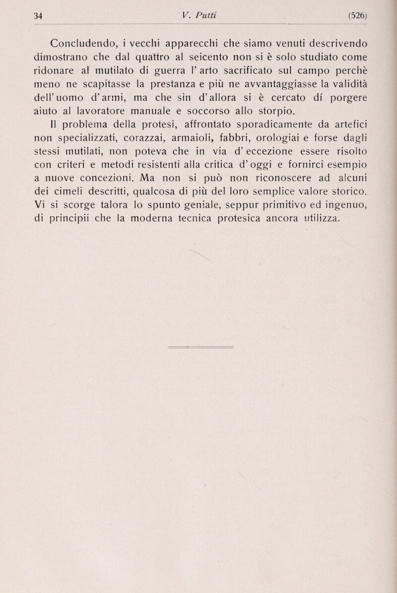 Concludendo, i vecchi apparecchi che siamo venuti descrivendo dimostrano che dal quattro al seicento non si è solo studiato come ridonare al mutilato di guerra V arto sacrificato sul campo perché meno ne scapitasse la prestanza e più ne avvantaggiasse la validité dell’uomo d’armi, ma che sin d’allora si è cercato di porgere aiuto al lavoratore manuale e soccorso alio storpio. II problema della protesi, affrontato sporadicamente da artefici non specializzati, corazzai, armaioli, fabbri, orologiai e forse dagli stessi mutilati, non poteva che in via d’ eccezione essere risolto con criteri e metodi resistenti alla critica d’oggi e fornirci esempio a nuove concezioni. Ma non si puo non riconoscere ad alcuni dei cimeli descritti, qualcosa di più del loro semplice valore storico. Vi si scorge talora lo spunto geniale, seppur primitivo ed ingenuo, di principii che la moderna tecnica protesica ancora utilizza.