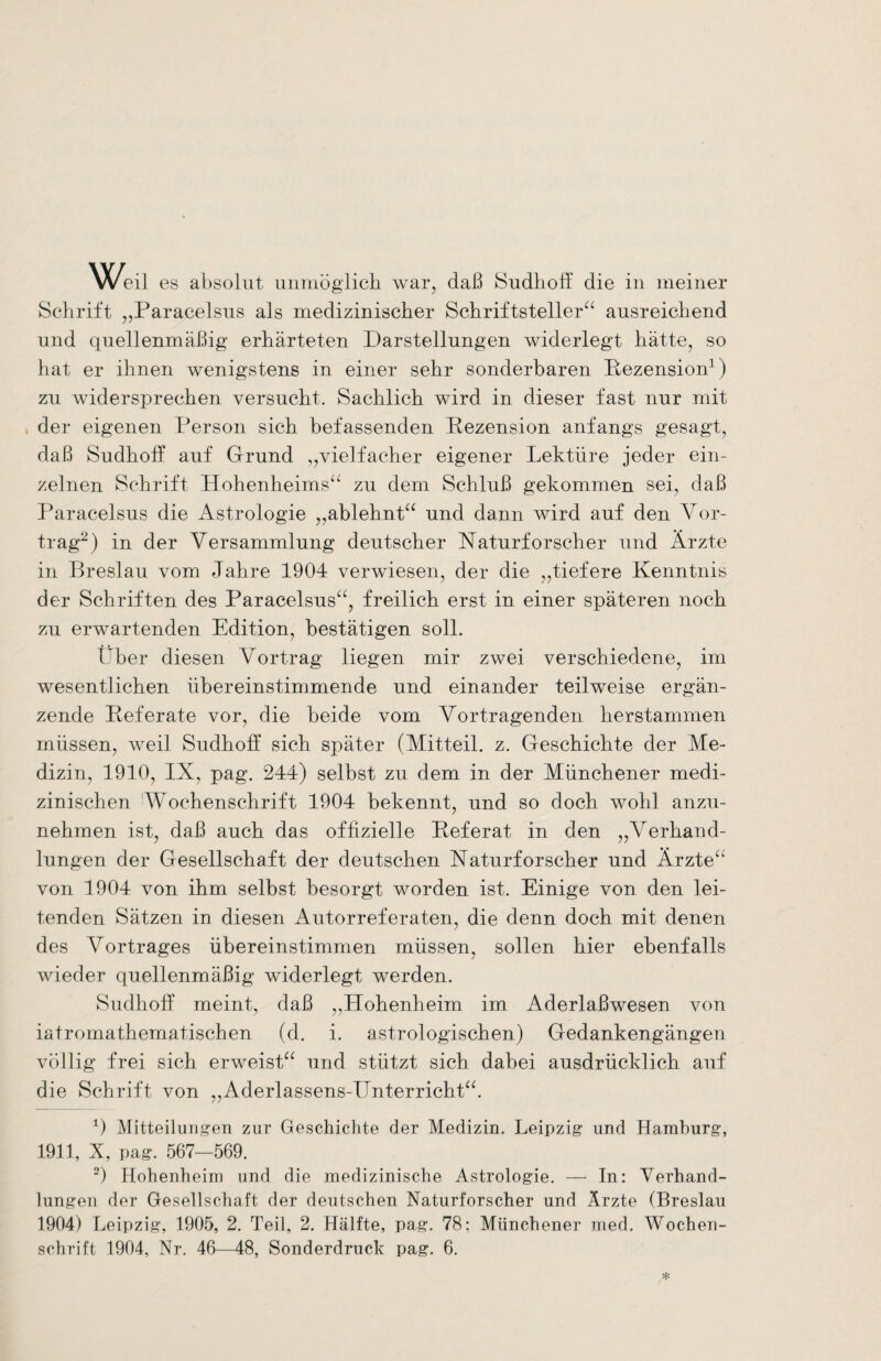 Schrift „Paracelsus als medizinischer Schriftsteller“ ausreichend und quellenmäßig erhärteten Darstellungen widerlegt hätte, so hat er ihnen wenigstens in einer sehr sonderbaren Rezension1) zu widersprechen versucht. Sachlich wird in dieser fast nur mit der eigenen Person sich befassenden Rezension anfangs gesagt, daß Sudhoff auf Grund „vielfacher eigener Lektüre jeder ein¬ zelnen Schrift Hohenheims“ zu dem Schluß gekommen sei, daß Paracelsus die Astrologie „ablehnt“ und dann wird auf den Vor¬ trag2) in der Versammlung deutscher Naturforscher und Ärzte in Breslau vom Jahre 1904 verwiesen, der die „tiefere Kenntnis der Schriften des Paracelsus“, freilich erst in einer späteren noch zu erwartenden Edition, bestätigen soll. Über diesen Vortrag liegen mir zwei verschiedene, im wesentlichen übereinstimmende und einander teilweise ergän¬ zende Referate vor, die beide vom Vortragenden herstammen müssen, weil Sudhoff; sich später (Mitteil. z. Geschichte der Me¬ dizin, 1910, IX, pag. 244) selbst zu dem in der Münchener medi¬ zinischen Wochenschrift 1904 bekennt, und so doch wohl anzu¬ nehmen ist, daß auch das offizielle Referat in den „Verhand¬ lungen der Gesellschaft der deutschen Naturforscher und Ärzte“ von 1904 von ihm selbst besorgt worden ist. Einige von den lei¬ tenden Sätzen in diesen Autorreferaten, die denn doch mit denen des Vortrages übereinstimmen müssen, sollen hier ebenfalls wieder quellenmäßig widerlegt werden. Sudhoff meint, daß „Hohenheim im Aderlaßwesen von iatromathematischen (d. i. astrologischen) Gedankengängen völlig frei sich erweist“ und stützt sich dabei ausdrücklich auf die Schrift von „Aderlassens-Hnterricht“. 1) Mitteilungen zur Geschichte der Medizin. Leipzig und Hamburg, 1911, X, pag. 567—569. 2) Hohenheim und die medizinische Astrologie. — In: Verhand¬ lungen der Gesellschaft der deutschen Naturforscher und Ärzte (Breslau 1904) Leipzig, 1905, 2. Teil, 2. Hälfte, pag. 78; Münchener med. Wochen¬ schrift 1904, Nr. 46—48, Sonderdruck pag. 6.