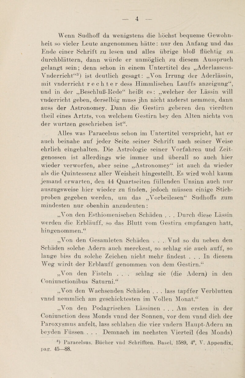 Wenn Sudhoff da wenigstens die höchst bequeme Gewohn¬ heit so vieler Leute angenommen hätte: nur den Anfang und das Ende einer Schrift zu lesen und alles übrige bloß flüchtig zu durchblättern, dann würde er unmöglich zu diesem Ausspruch gelangt sein; denn schon in einem LTntertitel des „Aderlassens- Vnderricht“3) ist deutlich gesagt: „Von Irrung der Aderlässin, mit vnderrieht rechter dess Himmlischen Lauffs anzeigung“, und in der „Beschluß-Bede“ heißt es: „welcher der Lässin will vnderricht geben, derselbig muss jhn nicht anderst nemmen, dann anss der Astronomey. Dann die Gestirn geberen den vierdten theil eines Artzts, von welchem Gestirn bey den Alten nichts von der wurtzen geschrieben ist“. Alles was Paracelsus schon im LTntertitel verspricht, hat er auch beinahe auf jeder Seite seiner Schrift nach seiner Weise ehrlich eingehalten. Die Astrologie seiner Vorfahren und Zeit¬ genossen ist allerdings wie immer und überall so auch hier wieder verworfen, aber seine „Astronomey“ ist auch da wieder als die Quintessenz aller Weisheit hingestellt. Es wird wohl kaum jemand erwarten, den 44 Quartseiten füllenden Unsinn auch nur auszugsweise hier wieder zu finden, jedoch müssen einige Stich¬ proben gegeben werden, um das „Vorbeilesen“ Sudhofls zum mindesten nur obenhin anzudeuten: „Von den Esthiomenischen Schäden . . . Durch diese Lässin werden die Erbläuff, so das Blutt vom Gestirn empfangen hatt, hingenommen.“ „Von den Gesamleten Schäden . . ..Vnd so du neben den Schäden solche Adern auch merckest, so schlag sie auch auff, so lange biss du solche Zeichen nicht mehr findest ... In diesem Weg wirdt der Erbläuff genommen von dem Gestirn.“ „Von den Fisteln . . . schlag sie (die Adern) in den Ooniunctionibus Saturni.“ „Von den Wachsenden Schäden . . . lass tapffer Verblutten vnnd nemmlich am geschicktesten im Vollen Monat.“ „Von den Podagrischen Lässinen . . . Am ersten in der Coniunction dess Monds vnnd der Sonnen, vor dem vnnd dich der Paroxysmus anfeit, lass schlahen die vier vndern Haupt-Adern an bey den Eüssen . . . Demnach im nechsten Vierteil (des Monds) 3) Paracelsus. Bücher vnd Sclirifften. Basel, 1589, 4°, V. Appendix, pag-. 45—88. . i