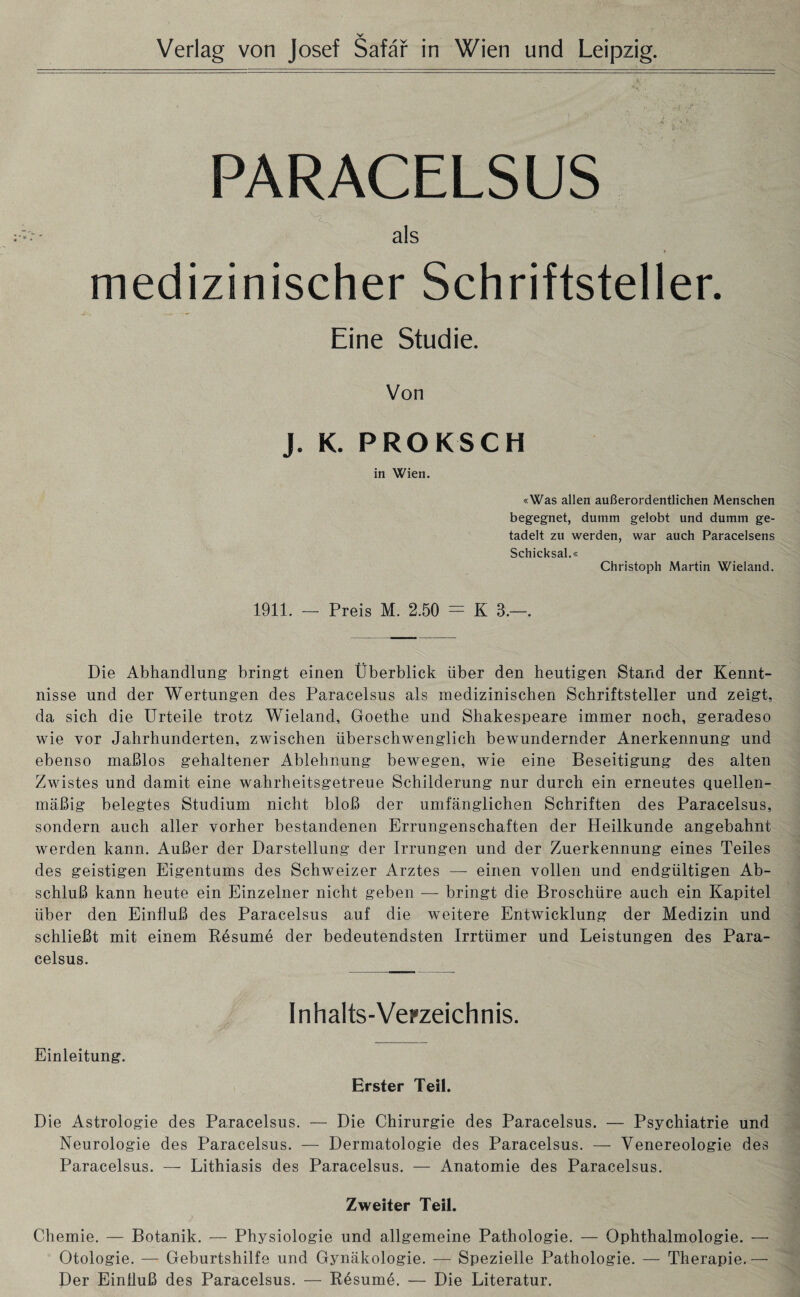 Verlag von Josef Safär in Wien und Leipzig. PARACELSUS ' * als medizinischer Schriftsteller. Eine Studie. Von J. K. PROKSCH in Wien. «Was allen außerordentlichen Menschen begegnet, dumm gelobt und dumm ge¬ tadelt zu werden, war auch Paracelsens Schicksal.« Christoph Martin Wieland. 1911. - Preis M. 2.50 = K 3.—. Die Abhandlung bringt einen Überblick über den heutigen Stand der Kennt¬ nisse und der Wertungen des Paracelsus als medizinischen Schriftsteller und zeigt, da sich die Urteile trotz Wieland, Goethe und Shakespeare immer noch, geradeso wie vor Jahrhunderten, zwischen überschwenglich bewundernder Anerkennung und ebenso maßlos gehaltener Ablehnung bewegen, wie eine Beseitigung des alten Zwistes und damit eine wahrheitsgetreue Schilderung nur durch ein erneutes quellen¬ mäßig belegtes Studium nicht bloß der umfänglichen Schriften des Paracelsus, sondern auch aller vorher bestandenen Errungenschaften der Heilkunde angebahnt werden kann. Außer der Darstellung der Irrungen und der Zuerkennung eines Teiles des geistigen Eigentums des Schweizer Arztes — einen vollen und endgültigen Ab¬ schluß kann heute ein Einzelner nicht geben — bringt die Broschüre auch ein Kapitel über den Einfluß des Paracelsus auf die weitere Entwicklung der Medizin und schließt mit einem Resume der bedeutendsten Irrtümer und Leistungen des Para¬ celsus. Inhalts-Verzeichnis. Einleitung. Erster Teil. Die Astrologie des Paracelsus. — Die Chirurgie des Paracelsus. — Psychiatrie und Neurologie des Paracelsus. — Dermatologie des Paracelsus. — Venereologie des Paracelsus. — Lithiasis des Paracelsus. — Anatomie des Paracelsus. Zweiter Teil. Chemie. — Botanik. — Physiologie und allgemeine Pathologie. — Ophthalmologie. — Otologie. — Geburtshilfe und Gynäkologie. — Spezielle Pathologie. — Therapie.— Der Einfluß des Paracelsus. — Rdsume. — Die Literatur.