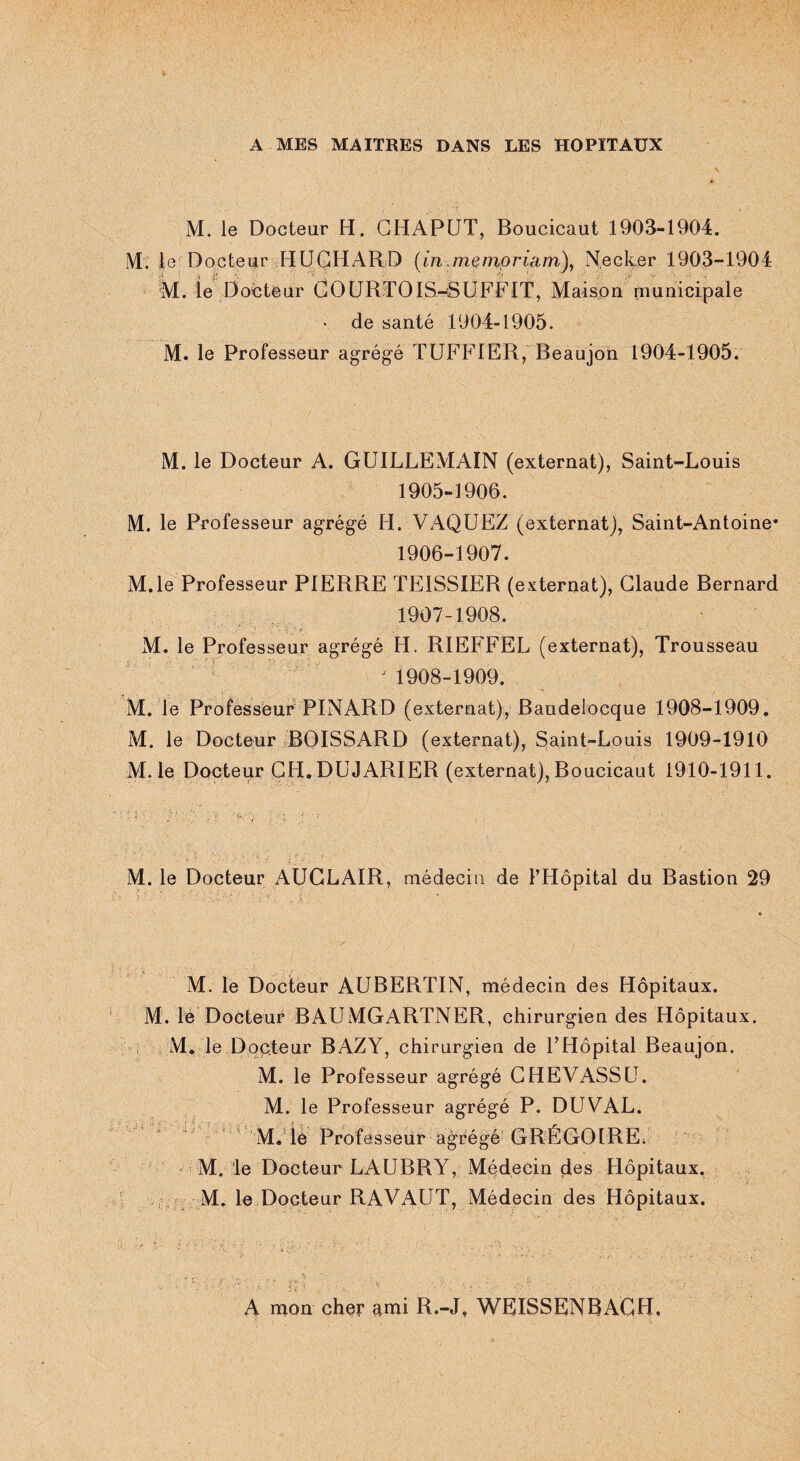 A MES MAITRES DANS LES HOPITAUX M. le Docteur H. CHAPUT, Boucicaut 1903-1904. M. le Docteur HUCHARD (in jnemoriam), Necker 1903-1904 M. le Docteur GOURTOIS-SUFFIT, Maison municipale • de santé 1904-1905. M. le Professeur agrégé TUF FIE R, Beaujon 1904-1905. M. le Docteur A. GUILLEMAIN (externat), Saint-Louis 1905- 1906. M. le Professeur agrégé H. VAQUEZ (externat), Saint-Antoine* 1906- 1907. M.le Professeur PIERRE TEISSIER (externat), Claude Bernard 1907- 1908. M. le Professeur agrégé H. RIEFFEL (externat), Trousseau ' 1908-1909. M. le Professeur PINARD (externat), Baudeloeque 1908-1909. M. le Docteur BOISSARD (externat), Saint-Louis 1909-1910 M. le Docteur CH.DUJARIER (externat), Boucicaut 1910-1911. M. le Docteur AUCLAIR, médecin de l’Hôpital du Bastion 29 M. le Docteur AUBERTIN, médecin des Hôpitaux. M. le Docteur BAUMGARTNER, chirurgien des Hôpitaux. M. le Docteur BAZY, chirurgien de l’Hôpital Beaujon. M. le Professeur agrégé CHEVASSU. M. le Professeur agrégé P. DUVAL. M. le Professeur abrégé GRÉGOIRE* M. le Docteur LAUBRY, Médecin des Hôpitaux. M. le Docteur RAVAUT, Médecin des Hôpitaux. A mon cher ami R.-J, WEISSENBAGH,