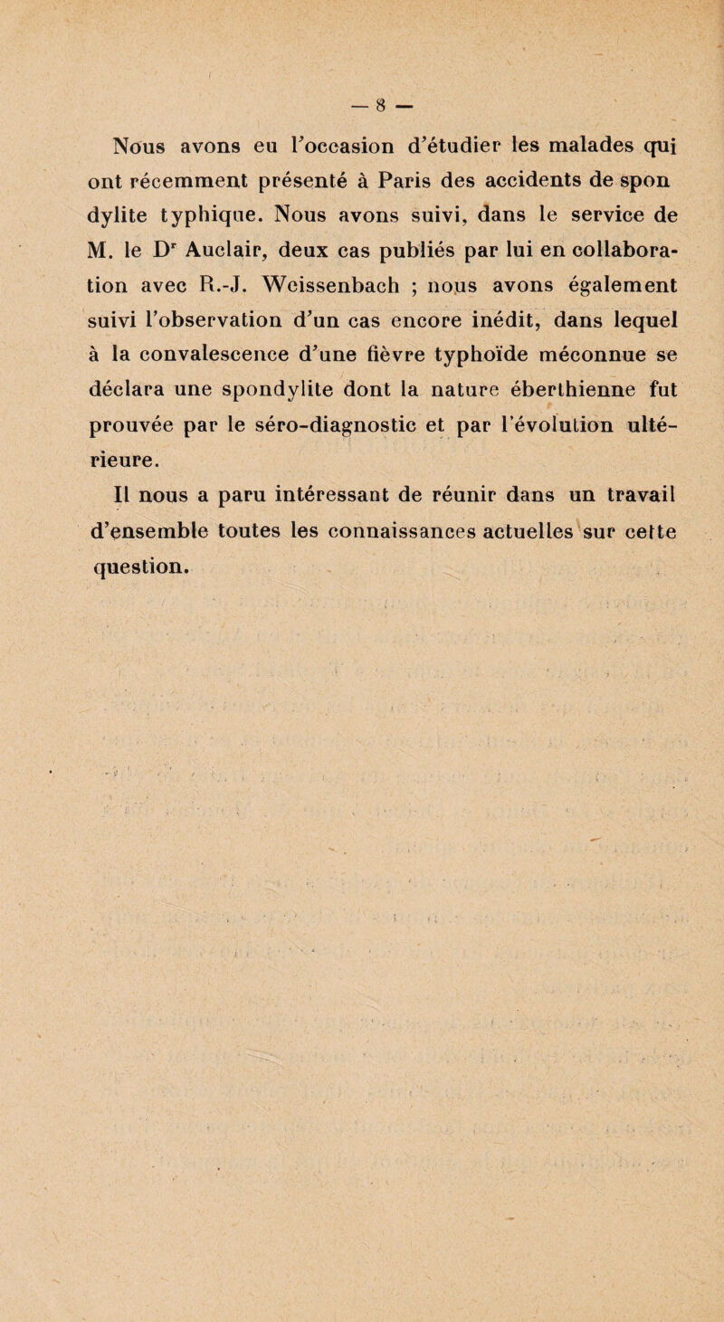 Nous avons eu Foecasion d'étudier les malades qui ont récemment présenté à Paris des accidents de spon dylite typhique. Nous avons suivi, dans le service de M. le Dr Auclair, deux cas publiés par lui en collabora¬ tion avec Pi.-J. Weissenbach ; nous avons également suivi l’observation d'un cas encore inédit, dans lequel à la convalescence d'une fièvre typhoïde méconnue se déclara une spondylite dont la nature éberlhienne fut prouvée par le séro-diagnostic et par révolution ulté¬ rieure. Il nous a paru intéressant de réunir dans un travail d'ensemble toutes les connaissances actuelles sur cette question.