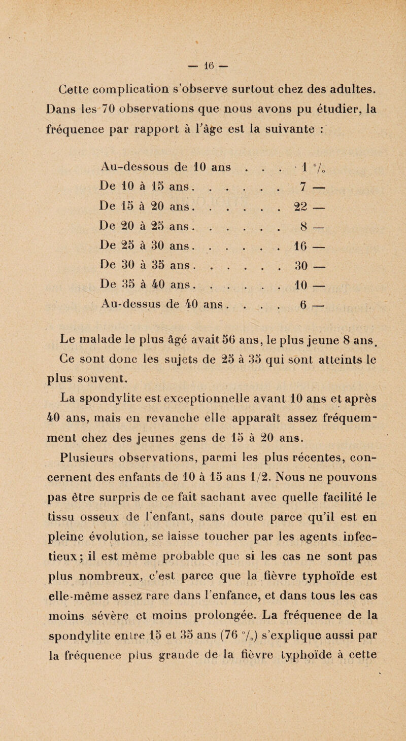Cette complication s’observe surtout chez des adultes. Dans les 70 observations que nous avons pu étudier, la fréquence par rapport à Page est la suivante : Au-dessous de 10 ans . . . ■ 1 7 o De 10 à 15 ans. . 7 — De 15 à 20 ans. . 22 — De 20 à 25 ans..... . 8 — De 25 à 30 ans. . 16 — De 30 à 35 ans. . 30 — De 35 à 40 ans. . 10 — Au-dessus de 40 ans . . 6 — Le malade le plus âgé avait 56 ans, le plus jeune 8 ans. Ce sont donc les sujets de 25 à 35 qui sont atteints le plus souvent. La spondylite est exceptionnelle avant 10 ans et après 40 ans, mais en revanche elle apparaît assez fréquem- ment chez des jeunes gens de 15 à 20 ans. Plusieurs observations, parmi les plus récentes, con¬ cernent des enfants de 10 à 15 ans 1/2. Nous ne pouvons pas être surpris de ce fait sachant avec quelle facilité le tissu osseux de l’enfant, sans doute parce qu’il est en pleine évolution, se laisse toucher par les agents infec¬ tieux ; il est même probable que si les cas ne sont pas plus nombreux, c’est parce que la fièvre typhoïde est elle-même assez rare dans l’enfance, et dans tous les cas moins sévère et moins prolongée. La fréquence de la spondylite entre 15 et 35 ans (76 °/D) s’explique aussi par la fréquence plus grande de la fièvre typhoïde à cette