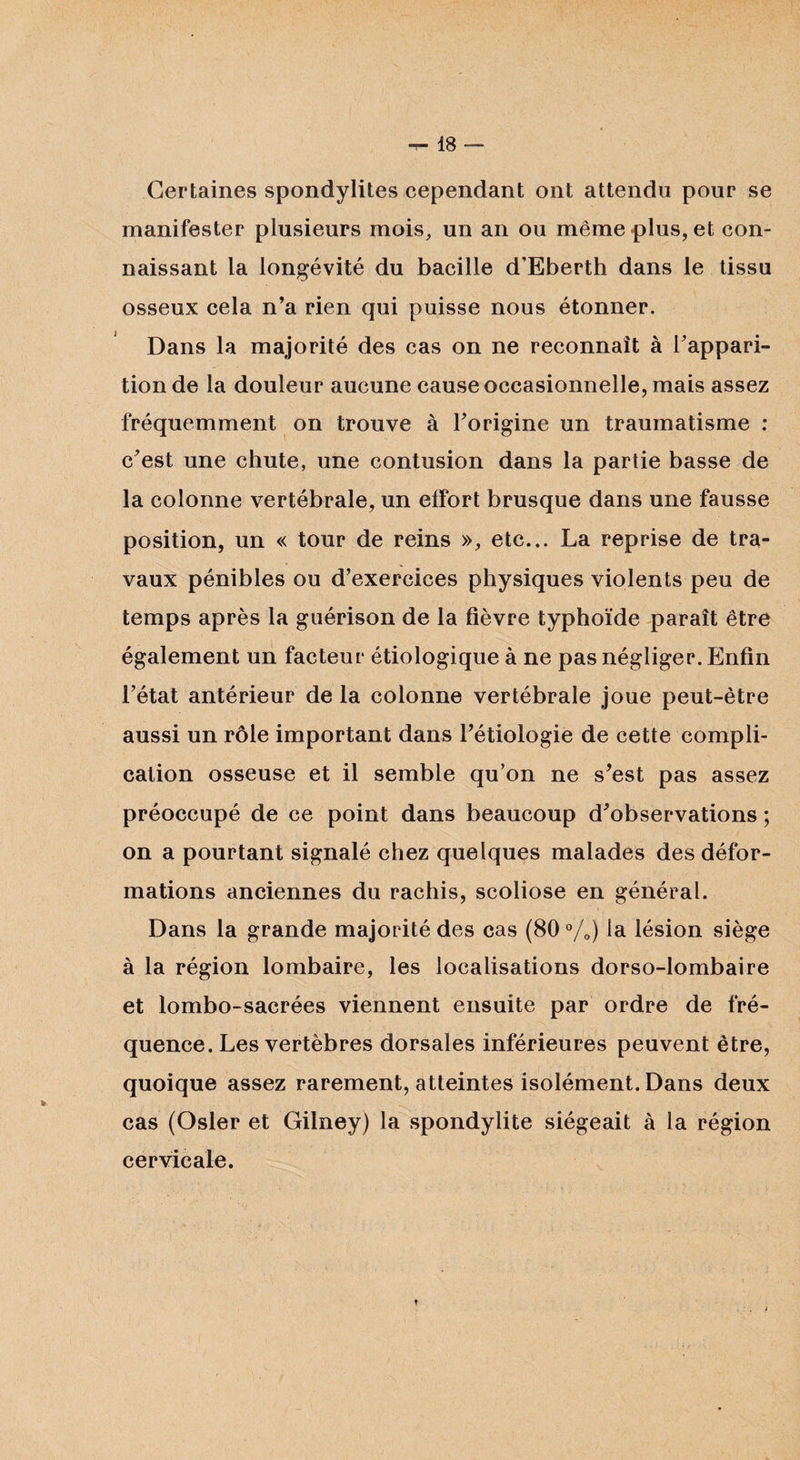 Certaines spondylites cependant ont attendu pour se manifester plusieurs mois, un an ou même plus, et con¬ naissant la longévité du bacille d'Eberth dans le tissu osseux cela n’a rien qui puisse nous étonner. Dans la majorité des cas on ne reconnaît à l’appari¬ tion de la douleur aucune cause occasionnelle, mais assez fréquemment on trouve à l’origine un traumatisme : c’est une chute, une contusion dans la partie basse de la colonne vertébrale, un effort brusque dans une fausse position, un « tour de reins », etc... La reprise de tra¬ vaux pénibles ou d’exercices physiques violents peu de temps après la guérison de la fièvre typhoïde paraît être également un facteur étiologique à ne pas négliger. Enfin l’état antérieur de la colonne vertébrale joue peut-être aussi un rôle important dans l’étiologie de cette compli¬ cation osseuse et il semble qu’on ne s’est pas assez préoccupé de ce point dans beaucoup d’observations ; on a pourtant signalé chez quelques malades des défor¬ mations anciennes du rachis, scoliose en général. Dans la grande majorité des cas (80 %) la lésion siège à la région lombaire, les localisations dorso-lombaire et lombo-sacrées viennent ensuite par ordre de fré¬ quence. Les vertèbres dorsales inférieures peuvent être, quoique assez rarement, atteintes isolément. Dans deux cas (Osler et Gilney) la spondylite siégeait à la région cervicale.