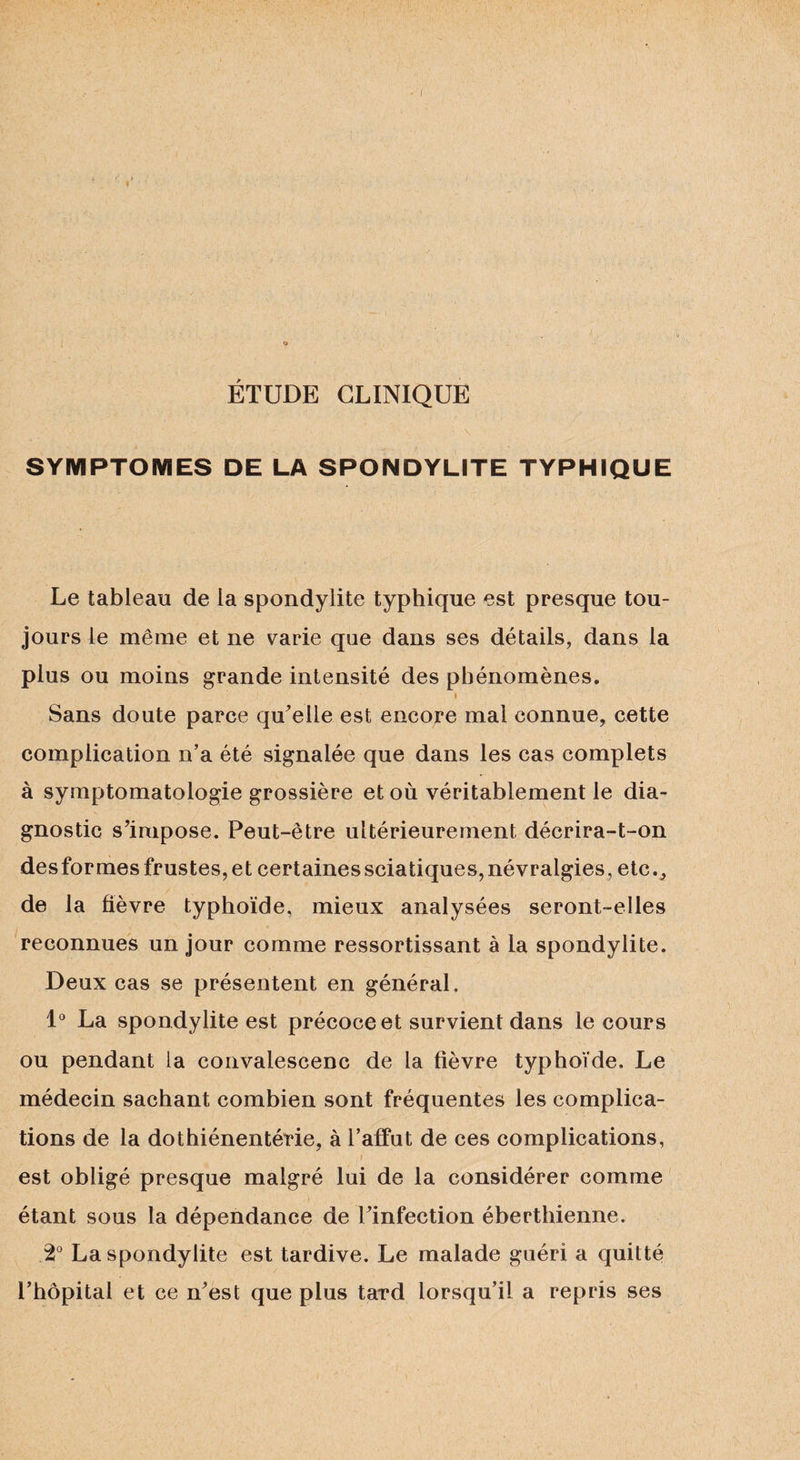 ÉTUDE CLINIQUE \ * SYMPTOMES DE LA SPONDYLITE TYPHIQUE Le tableau de la spondylite typhique est presque tou¬ jours le même et ne varie que dans ses détails, dans la plus ou moins grande intensité des phénomènes. Sans doute parce quelle est encore mal connue, cette complication n’a été signalée que dans les cas complets à symptomatologie grossière et où véritablement le dia¬ gnostic s’impose. Peut-être ultérieurement décrira-t-on desformes frustes, et certaines sciatiques, névralgies, etc., de la fièvre typhoïde, mieux analysées seront-elles reconnues un jour comme ressortissant à la spondylite. Deux cas se présentent en général. 1° La spondylite est précoce et survient dans le cours ou pendant ta convalescenc de la fièvre typhoïde. Le médecin sachant combien sont fréquentes les complica¬ tions de la dothiénentérie, à l’affût de ces complications, i est obligé presque malgré lui de la considérer comme étant sous la dépendance de l’infection éberthienne. .2° La spondylite est tardive. Le malade guéri a quitté l’hôpital et ce n’est que plus tard lorsqu’il a repris ses