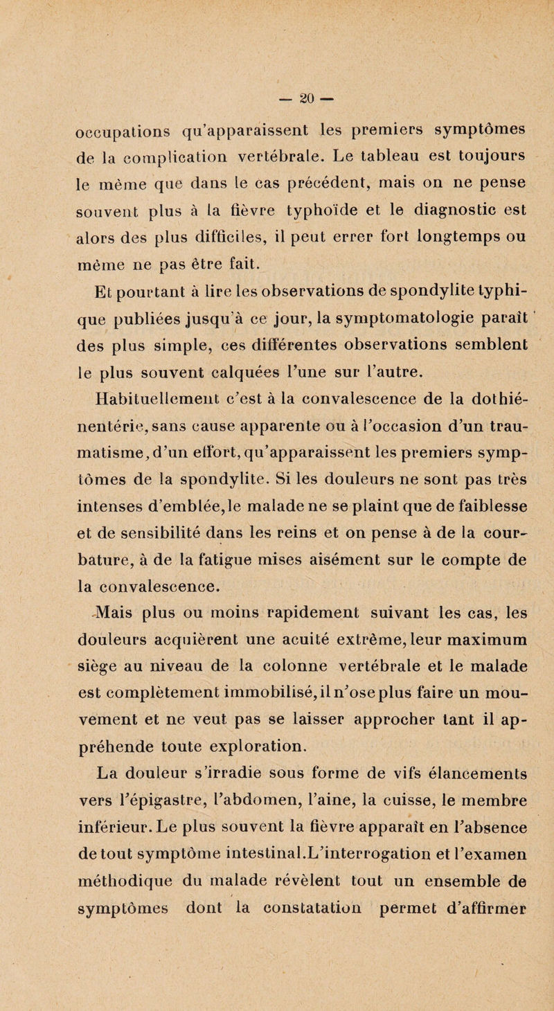 occupations qu’apparaissent les premiers symptômes de la complication vertébrale. Le tableau est toujours le même que dans le cas précédent, mais on ne pense souvent plus à la fièvre typhoïde et le diagnostic est alors des plus difficiles, il peut errer fort longtemps ou même ne pas être fait. Et pourtant à lire les observations de spondylite typhi¬ que publiées jusqu’à ce jour, la symptomatologie parait des plus simple, ces différentes observations semblent le plus souvent calquées Tune sur l’autre. Habituellement c’est à la convalescence de la dothié- nentérie,sans cause apparente ou à l’occasion d’un trau¬ matisme, d’un effort, qu’apparaissent les premiers symp¬ tômes de la spondylite. Si les douleurs ne sont pas très intenses d’emblée,le malade ne se plaint que de faiblesse et de sensibilité dans les reins et on pense à de la cour- bature, à de la fatigue mises aisément sur le compte de la convalescence. Mais plus ou moins rapidement suivant les cas, les douleurs acquièrent une acuité extrême, leur maximum siège au niveau de la colonne vertébrale et le malade est complètement immobilisé, il n’ose plus faire un mou¬ vement et ne veut pas se laisser approcher tant il ap¬ préhende toute exploration. La douleur s’irradie sous forme de vifs élancements vers l’épigastre, l’abdomen, l’aine, la cuisse, le membre inférieur. Le plus souvent la fièvre apparaît en l’absence de tout symptôme intestinal.L’interrogation et l’examen méthodique du malade révèlent tout un ensemble de / symptômes dont la constatation permet d’affirmer