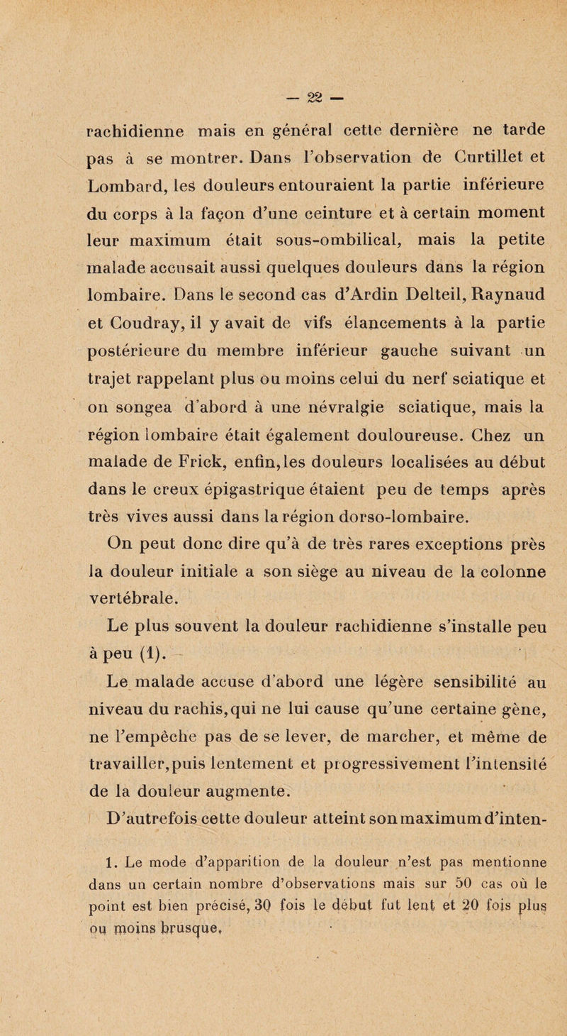 rachidienne mais en général cette dernière ne tarde pas à se montrer. Dans l’observation de Curtillet et Lombard, leâ douleurs entouraient la partie inférieure du corps à la façon d’une ceinture et à certain moment leur maximum était sous-ombilical, mais la petite malade accusait aussi quelques douleurs dans la région lombaire. Dans le second cas d’Ardin Delteil, Raynaud et Goudray, il y avait de vifs élancements à la partie postérieure du membre inférieur gauche suivant un trajet rappelant plus ou moins celui du nerf sciatique et on songea d’abord à une névralgie sciatique, mais la région lombaire était également douloureuse. Chez un malade de Frick, enfin, les douleurs localisées au début dans le creux épigastrique étaient peu de temps après très vives aussi dans la région dorso-lombaire. On peut donc dire qu’à de très rares exceptions près la douleur initiale a son siège au niveau de la colonne vertébrale. Le plus souvent la douleur rachidienne s’installe peu à peu (1). Le malade accuse d’abord une légère sensibilité au niveau du rachis,qui ne lui cause qu’une certaine gène, ne l’empêche pas de se lever, de marcher, et même de travailler,puis lentement et progressivement l’intensité de la douleur augmente. D’autrefois cette douleur atteint son maximum d’inten- 1. Le mode d’apparition de la douleur n’est pas mentionne dans uu certain nombre d’observations mais sur 50 cas où le point est bien précisé, 30 fois le début fut lent et 20 fois plus ou moins brusque»