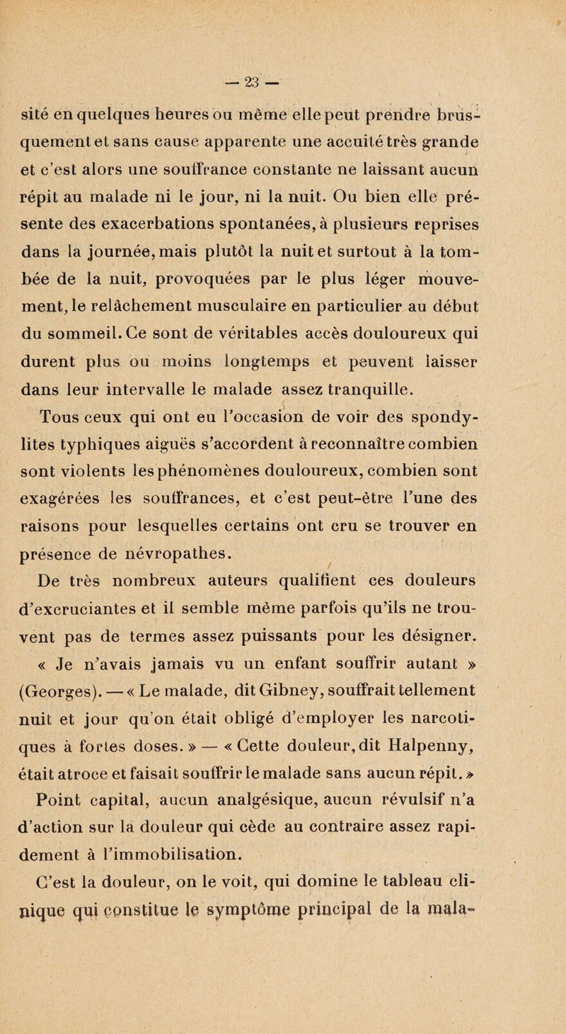 sité en quelques heures ou même elle peut prendre brus¬ quement et sans cause apparente une accuitétrès grande et c’est alors une souffrance constante ne laissant aucun répit au malade ni le jour, ni la nuit. Ou bien elle pré¬ sente des exacerbations spontanées, à plusieurs reprises dans la journée, mais plutôt la nuit et surtout à la tom¬ bée de la nuit, provoquées par le plus léger mouve¬ ment, le relâchement musculaire en particulier au début du sommeil. Ce sont de véritables accès douloureux qui durent plus ou moins longtemps et peuvent laisser dans leur intervalle le malade assez tranquille. Tous ceux qui ont eu l'occasion de voir des spondy¬ lites typhiques aiguës s'accordent à reconnaître combien sont violents les phénomènes douloureux, combien sont exagérées les souffrances, et c’est peut-être l’une des raisons pour lesquelles certains ont cru se trouver en i _ . présence de névropathes. De très nombreux auteurs qualifient ces douleurs d’excruciantes et il semble même parfois qu’ils ne trou¬ vent pas de termes assez puissants pour les désigner. « Je n’avais jamais vu un enfant souffrir autant » (Georges). — « Le malade, dit Gibney, souffrait tellement nuit et jour qu’on était obligé d’employer les narcoti¬ ques à fortes doses.» — «Cette douleur,dit Halpenny, était atroce et faisait souffrir le malade sans aucun répit. » Point capital, aucun analgésique, aucun révulsif n’a d’action sur la douleur qui cède au contraire assez rapi¬ dement à l’immobilisation. C’est la douleur, on le voit, qui domine le tableau cli¬ nique qui constitue le symptôme principal de la mala«