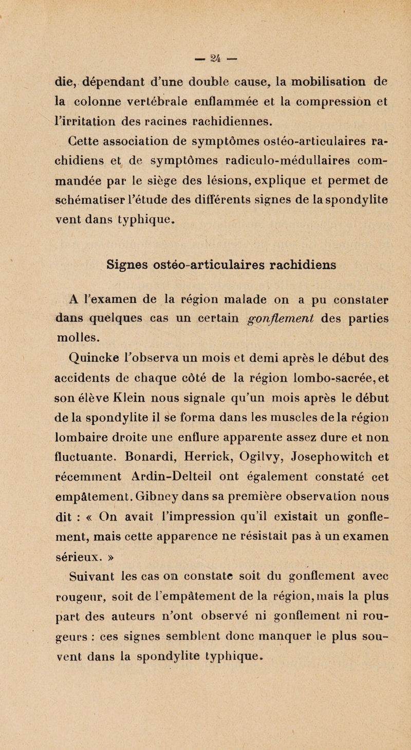 1 — 24 — die, dépendant d’une double cause, la mobilisation de la colonne vertébrale enflammée et la compression et l’irritation des racines rachidiennes. Cette association de symptômes ostéo-articulaires ra¬ chidiens et de symptômes radiculo-médullaires com¬ mandée par le siège des lésions, explique et permet de schématiser l’étude des différents signes de la spondylite vent dans typhique. Signes ostéo-articulaires rachidiens A l’examen de la région malade on a pu constater dans quelques cas un certain gonflement des parties molles. Quincke l’observa un mois et demi après le début des accidents de chaque côté de la région lombo-sacrée, et son élève Klein nous signale qu’un mois après le début de la spondylite il se forma dans les muscles delà région lombaire droite une enflure apparente assez dure et non fluctuante. Bonardi, Herrick, Ogilvy, Josephowitch et récemment Ardin-Delteil ont également constaté cet empâtement. Gibney dans sa première observation nous dit : « On avait l’impression qu’il existait un gonfle¬ ment, mais cette apparence ne résistait pas à un examen sérieux. » Suivant les cas on constate soit du gonflement avec rougeur, soit de l’empâtement de la région, mais la plus part des auteurs n’ont observé ni gonflement ni rou¬ geurs : ces signes semblent donc manquer le plus sou¬ vent dans la spondylite typhique.