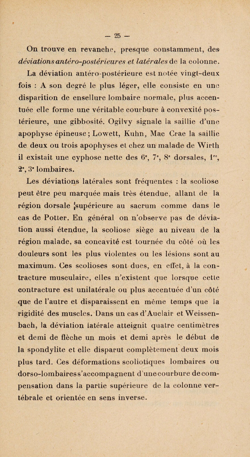 * - 25 — On trouve en revanche, presque constamment, des déviations antéro-postérieures et latérales de la colonne. La déviation antéro-postérieure est notée vingt-deux fois : A son degré le plus léger, elle consiste en une disparition de ensellure lombaire normale, plus accen¬ tuée elle forme une véritable courbure à convexité pos¬ térieure, une gibbosité. Ogilvy signale la saillie d'une apophyse épineuse ; Lowett, Kuhn, Mac Grae la saillie de deux ou trois apophyses et chez un malade de Wirth il existait une cyphose nette des 6% 7e, 8e dorsales, lre, 2e, 3* lombaires. Les déviations latérales sont fréquentes : la scoliose peut être peu marquée mais très étendue, allant de la région dorsale ^supérieure au sacrum comme dans le cas de Potter. En général on n’observe pas de dévia¬ tion aussi étendue, la scoliose siège au niveau de la région malade, sa concavité est tournée du côté où les douleurs sont les plus violentes ou les lésions sont au maximum. Ces scolioses sont dues, en effet, à la con¬ tracture musculaire, elles n'existent que lorsque cette contracture est unilatérale ou plus accentuée d’un côté que de l'autre et disparaissent en même temps que la rigidité des muscles. Dans un casd'Auciair et Weissen- bach, la déviation latérale atteignit quatre centimètres et demi de flèche un mois et demi après le début de la spondylite et elle disparut complètement deux mois plus tard. Ces déformations scoliotiques lombaires ou dorso-lombaires s’accompagnent dunecourbure de com¬ pensation dans la partie supérieure de la colonne ver¬ tébrale et orientée en sens inverse.