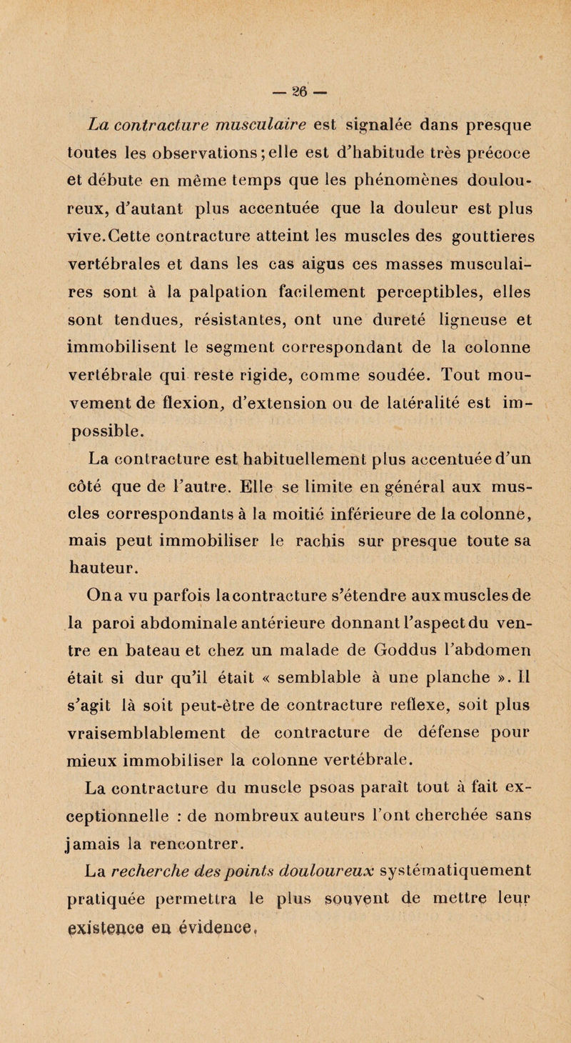 La contracture musculaire est signalée dans presque toutes les observations ; elle est d'habitude très précoce et débute en même temps que les phénomènes doulou¬ reux, d'autant plus accentuée que la douleur est plus vive.Cette contracture atteint les muscles des gouttières vertébrales et dans les cas aigus ces masses musculai¬ res sont à la palpation facilement perceptibles, elles sont tendues, résistantes, ont une dureté ligneuse et immobilisent le segment correspondant de la colonne vertébrale qui reste rigide, comme soudée. Tout mou¬ vement de flexion, d’extension ou de latéralité est im¬ possible. La contracture est habituellement plus accentuée d'un côté que de l'autre. Elle se limite en général aux mus¬ cles correspondants à la moitié inférieure de la colonne, mais peut immobiliser le rachis sur presque toute sa hauteur. On a vu parfois la contracture s'étendre aux muscles de la paroi abdominale antérieure donnant l'aspect du ven¬ tre en bateau et chez un malade de Goddus l'abdomen était si dur qu'il était « semblable à une planche ». Il s'agit là soit peut-être de contracture reflexe, soit plus vraisemblablement de contracture de défense pour mieux immobiliser la colonne vertébrale. La contracture du muscle psoas paraît tout à fait ex¬ ceptionnelle : de nombreux auteurs l’ont cherchée sans jamais la rencontrer. La recherche des points douloureux systématiquement pratiquée permettra le plus souvent de mettre leur existence en évidence»