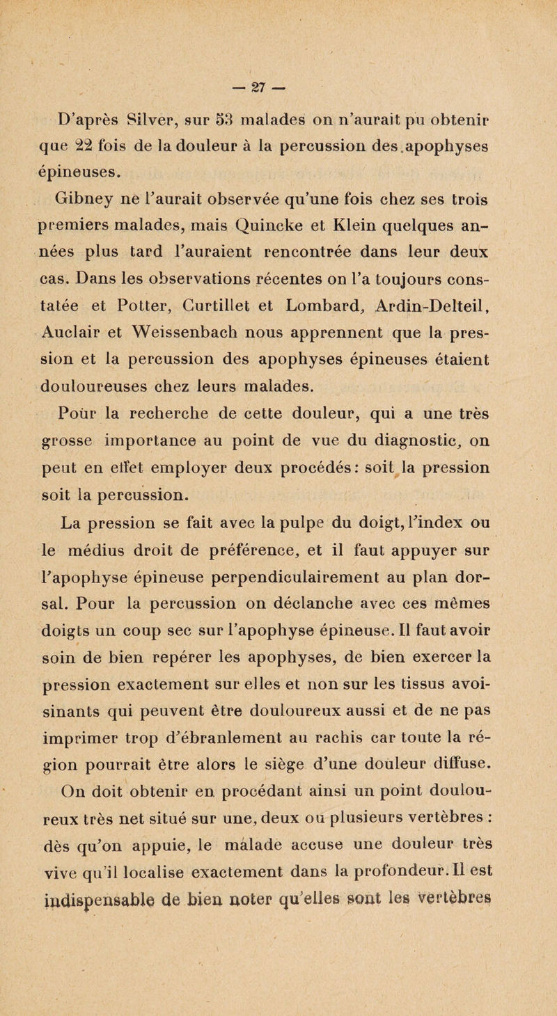 I — 27 — D’après Silver, sur 53 malades on n’aurait pu obtenir que 22 fois de la douleur à la percussion des.apophyses épineuses. Gibney ne l’aurait observée qu’une fois chez ses trois premiers malades, mais Quincke et Klein quelques an¬ nées plus tard l’auraient rencontrée dans leur deux cas. Dans les observations récentes on l’a toujours cons¬ tatée et Potter, Curtillet et Lombard, Ardin-Delteil, Auclair et Weissenbach nous apprennent que la pres¬ sion et la percussion des apophyses épineuses étaient douloureuses chez leurs malades. Pour la recherche de cette douleur, qui a une très grosse importance au point de vue du diagnostic, on peut en effet employer deux procédés: soit la pression soit la percussion. La pression se fait avec la pulpe du doigt, l’index ou le médius droit de préférence, et il faut appuyer sur l’apophyse épineuse perpendiculairement au plan dor¬ sal. Pour la percussion on déclanche avec ces mêmes doigts un coup sec sur l’apophyse épineuse. Il faut avoir soin de bien repérer les apophyses, de bien exercer la pression exactement sur elles et non sur les tissus avoi¬ sinants qui peuvent être douloureux aussi et de ne pas imprimer trop d’ébranlement au rachis car toute la ré¬ gion pourrait être alors le siège d’une douleur diffuse. On doit obtenir en procédant ainsi un point doulou¬ reux très net situé sur une, deux ou plusieurs vertèbres : dès qu’on appuie, le malade accuse une douleur très vive qu’il localise exactement dans la profondeur.il est indispensable de bien noter qu’elles sont les vertèbres