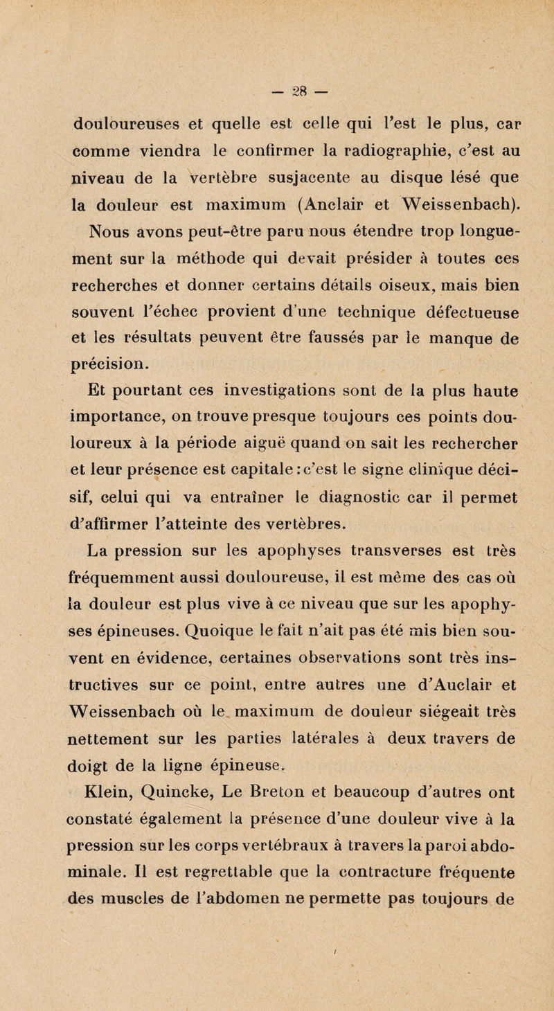 douloureuses et quelle est celle qui Test le plus, car comme viendra le confirmer la radiographie, c'est au niveau de la vertèbre susjacente au disque lésé que la douleur est maximum (Anclair et Weissenbach). Nous avons peut-être paru nous étendre trop longue¬ ment sur la méthode qui devait présider à toutes ces recherches et donner certains détails oiseux, mais bien souvent l'échec provient d’une technique défectueuse et les résultats peuvent être faussés par le manque de précision. Et pourtant ces investigations sont de la plus haute importance, on trouve presque toujours ces points dou¬ loureux à la période aiguë quand on sait les rechercher et leur présence est capitale : c'est le signe clinique déci¬ sif, celui qui va entraîner le diagnostic car il permet d'affirmer l'atteinte des vertèbres. La pression sur les apophyses transverses est très fréquemment aussi douloureuse, il est même des cas où la douleur est plus vive à ce niveau que sur les apophy¬ ses épineuses. Quoique le fait n’ait pas été mis bien sou¬ vent en évidence, certaines observations sont très ins¬ tructives sur ce point, entre autres une d'Auclair et Weissenbach où le maximum de douleur siégeait très nettement sur les parties latérales à deux travers de doigt de la ligne épineuse. Klein, Quincke, Le Breton et beaucoup d'autres ont constaté également la présence d’une douleur vive à la pression sur les corps vertébraux à travers la paroi abdo¬ minale. Il est regrettable que la contracture fréquente des muscles de l’abdomen ne permette pas toujours de